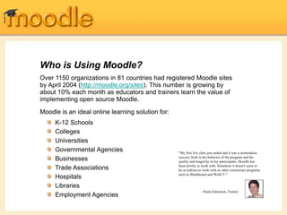 Over 1150 organizations in 81 countries had registered Moodle sites
by April 2004 (http://moodle.org/sites). This number is growing by
about 10% each month as educators and trainers learn the value of
implementing open source Moodle.
Moodle is an ideal online learning solution for:
Who is Using Moodle?
"My first live class just ended and it was a tremendous
success, both in the behavior of the program and the
quality and longevity of my participants. Moodle has
been terrific to work with. Somehow it doesn't seem to
be as tedious to work with as other courseware programs
such as Blackboard and WebCT."
- Paula Edmiston, Trainer
K-12 Schools
Colleges
Universities
Governmental Agencies
Businesses
Trade Associations
Hospitals
Libraries
Employment Agencies
 