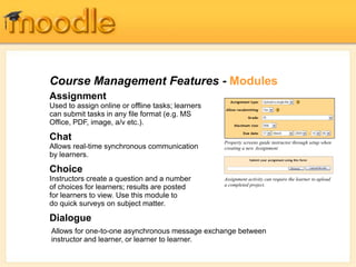Course Management Features - Modules
Assignment
Used to assign online or offline tasks; learners
can submit tasks in any file format (e.g. MS
Office, PDF, image, a/v etc.).
Chat
Allows real-time synchronous communication
by learners.
Choice
Instructors create a question and a number
of choices for learners; results are posted
for learners to view. Use this module to
do quick surveys on subject matter.
Dialogue
Property screens guide instructor through setup when
creating a new Assignment
Assignment activity can require the learner to upload
a completed project.
Allows for one-to-one asynchronous message exchange between
instructor and learner, or learner to learner.
 