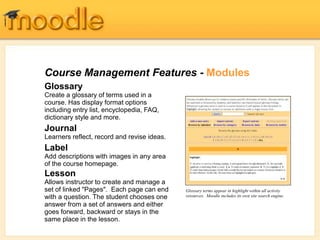 Course Management Features - Modules
Glossary
Create a glossary of terms used in a
course. Has display format options
including entry list, encyclopedia, FAQ,
dictionary style and more.
Journal
Learners reflect, record and revise ideas.
Label
Add descriptions with images in any area
of the course homepage.
Lesson
Allows instructor to create and manage a
set of linked "Pages". Each page can end
with a question. The student chooses one
answer from a set of answers and either
goes forward, backward or stays in the
same place in the lesson.
Glossary terms appear in highlight within all activity
resources. Moodle includes its own site search engine.
 