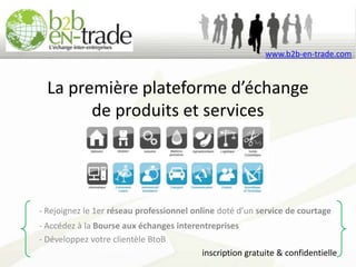 www.b2b-en-trade.com



  La première plateforme d’échange
        de produits et services




- Rejoignez le 1er réseau professionnel online doté d’un service de courtage
- Accédez à la Bourse aux échanges interentreprises
- Développez votre clientèle BtoB
                                         inscription gratuite & confidentielle
 