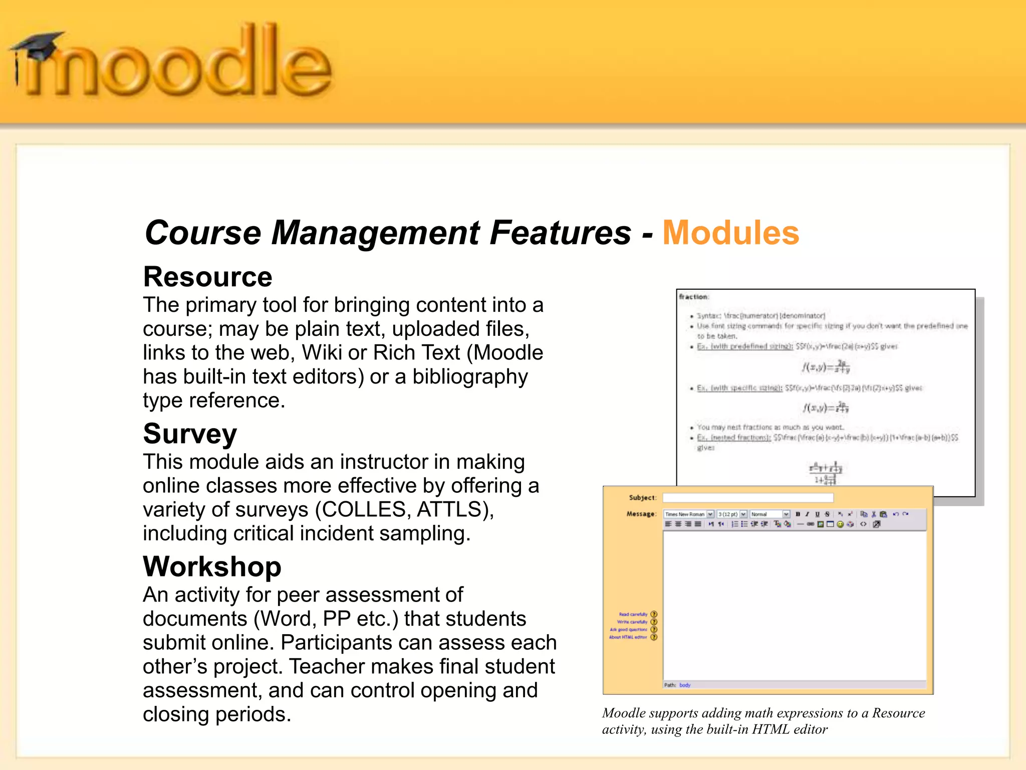 Course Management Features - Modules
Resource
The primary tool for bringing content into a
course; may be plain text, uploaded files,
links to the web, Wiki or Rich Text (Moodle
has built-in text editors) or a bibliography
type reference.
Survey
This module aids an instructor in making
online classes more effective by offering a
variety of surveys (COLLES, ATTLS),
including critical incident sampling.
Workshop
An activity for peer assessment of
documents (Word, PP etc.) that students
submit online. Participants can assess each
other’s project. Teacher makes final student
assessment, and can control opening and
closing periods. Moodle supports adding math expressions to a Resource
activity, using the built-in HTML editor
 