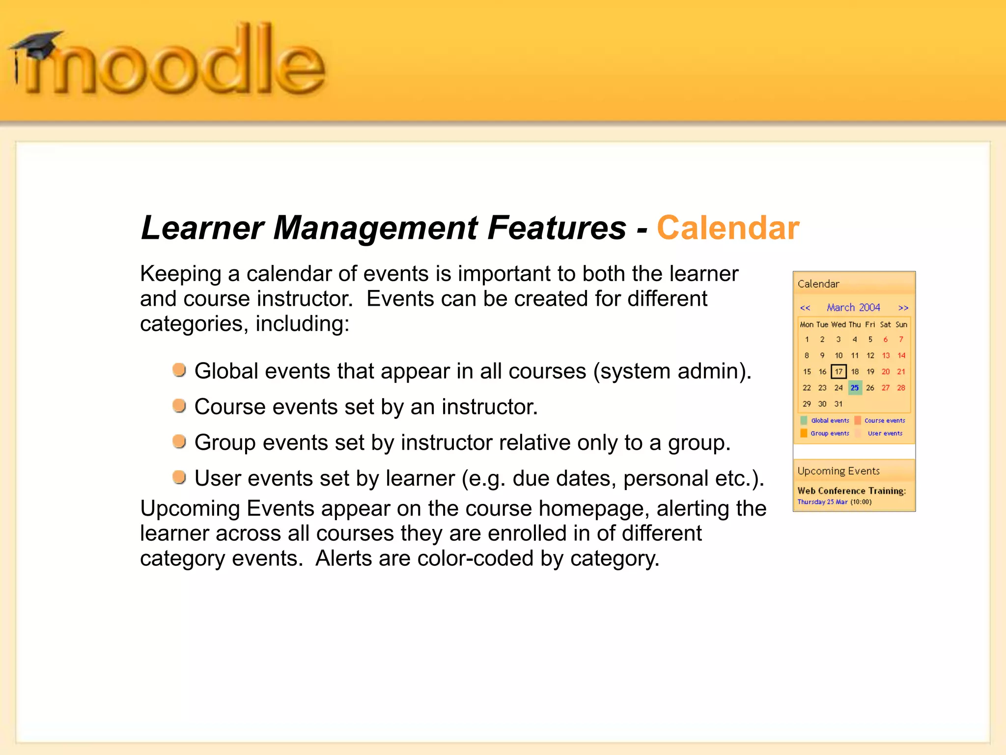 Learner Management Features - Calendar
Keeping a calendar of events is important to both the learner
and course instructor. Events can be created for different
categories, including:
Upcoming Events appear on the course homepage, alerting the
learner across all courses they are enrolled in of different
category events. Alerts are color-coded by category.
Global events that appear in all courses (system admin).
Course events set by an instructor.
Group events set by instructor relative only to a group.
User events set by learner (e.g. due dates, personal etc.).
 