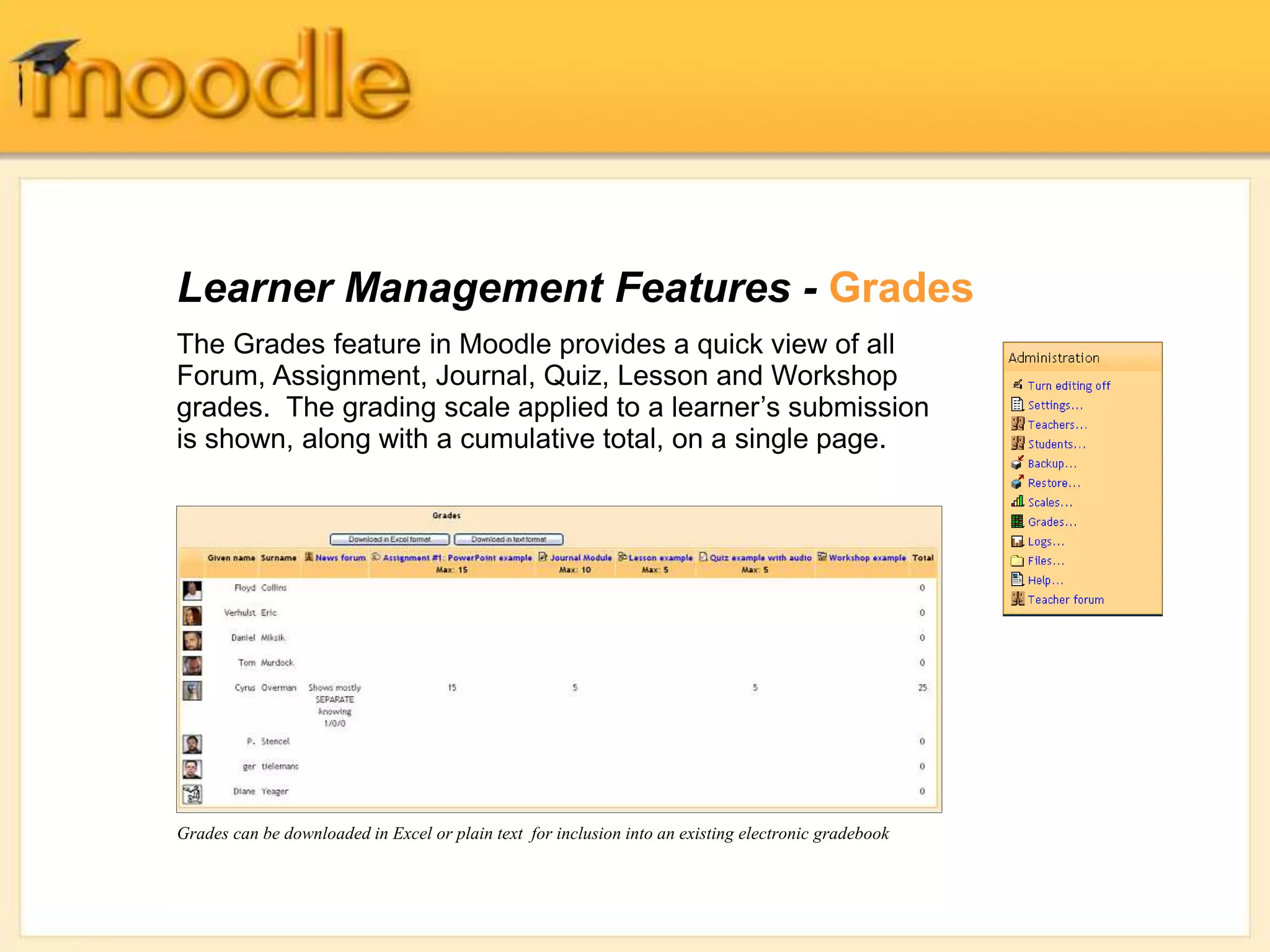 Learner Management Features - Grades
The Grades feature in Moodle provides a quick view of all
Forum, Assignment, Journal, Quiz, Lesson and Workshop
grades. The grading scale applied to a learner’s submission
is shown, along with a cumulative total, on a single page.
Grades can be downloaded in Excel or plain text for inclusion into an existing electronic gradebook
 