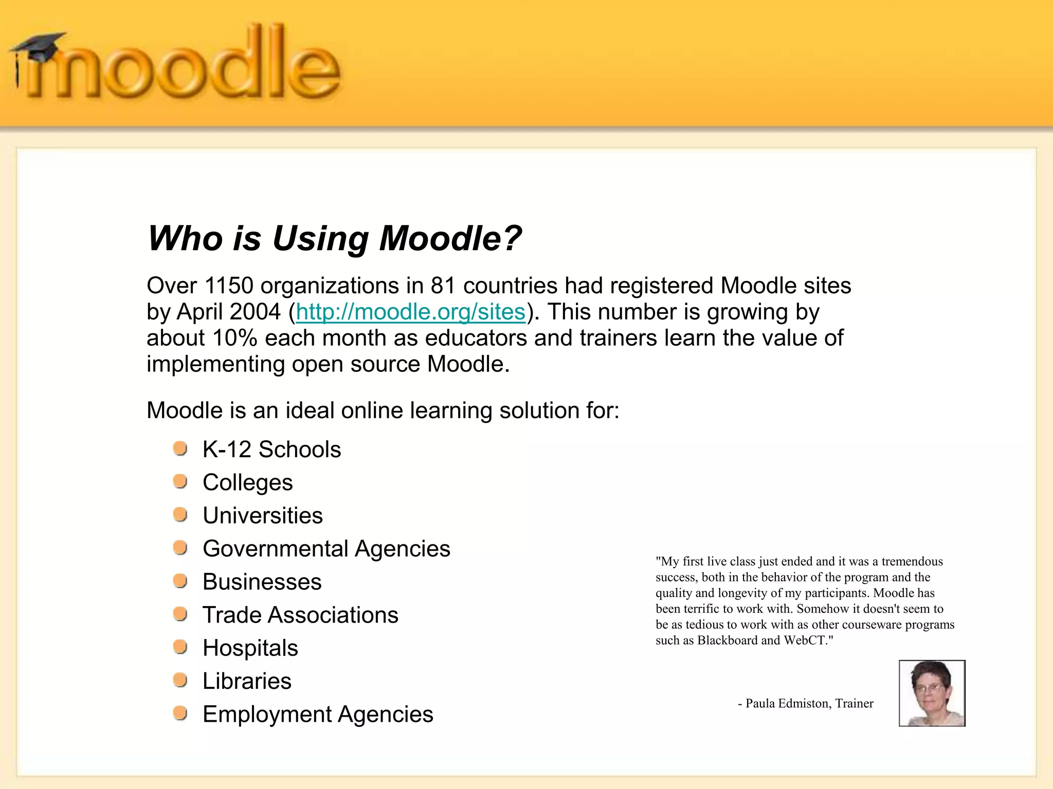 Over 1150 organizations in 81 countries had registered Moodle sites
by April 2004 (http://moodle.org/sites). This number is growing by
about 10% each month as educators and trainers learn the value of
implementing open source Moodle.
Moodle is an ideal online learning solution for:
Who is Using Moodle?
"My first live class just ended and it was a tremendous
success, both in the behavior of the program and the
quality and longevity of my participants. Moodle has
been terrific to work with. Somehow it doesn't seem to
be as tedious to work with as other courseware programs
such as Blackboard and WebCT."
- Paula Edmiston, Trainer
K-12 Schools
Colleges
Universities
Governmental Agencies
Businesses
Trade Associations
Hospitals
Libraries
Employment Agencies
 