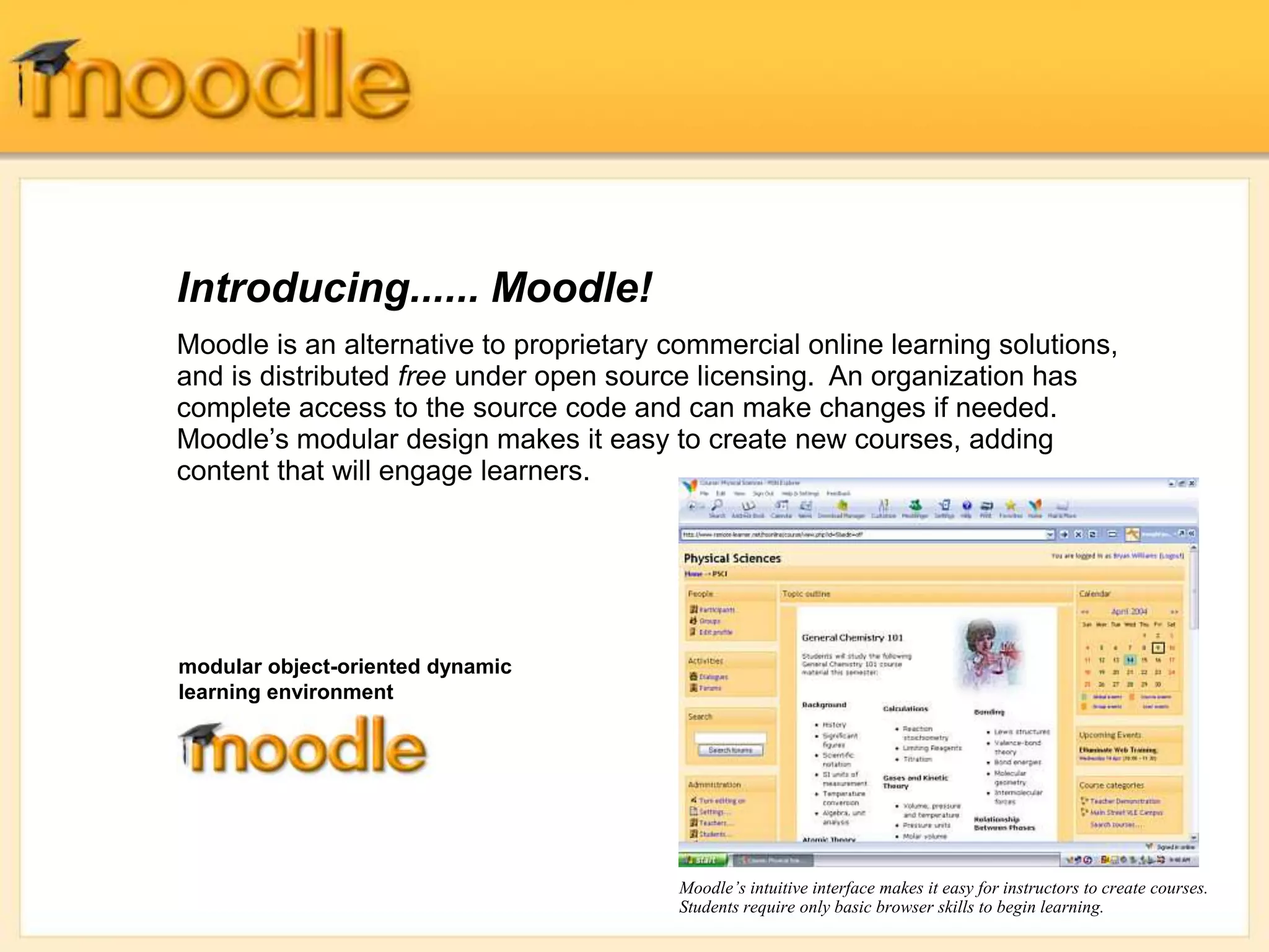 Introducing...... Moodle!
Moodle is an alternative to proprietary commercial online learning solutions,
and is distributed free under open source licensing. An organization has
complete access to the source code and can make changes if needed.
Moodle’s modular design makes it easy to create new courses, adding
content that will engage learners.
Moodle’s intuitive interface makes it easy for instructors to create courses.
Students require only basic browser skills to begin learning.
modular object-oriented dynamic
learning environment
 