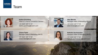 Team
Isaline Grichting
Head of Lucerne Convention Bureau
+41 (0)41 227 17 47
isaline.grichting@luzern.com
Chiara Fabel
Manager Sales & Marketing (MICE)
+41 (0)41 227 17 87
chiara.fabel@luzern.com
Nathalie Aschwanden
Assistant Sales & Marketing (MICE)
+41 (0)41 227 17 42
nathalie.aschwanden@luzern.com
Abel Morais
Manager Sales & Marketing (MICE)
+41 (0)41 227 17 43
abel.morais@luzern.com
 
