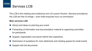 Services LCB
The LCB is the meeting and conference arm of Lucerne Tourism. Services provided by
the LCB are free of charge – even hotel enquiries incur no commission.
Main services LCB
◼ Advice and ideas on planning your event
◼ Forwarding of information and documentation material to organising committee
for participants
◼ Support, organisation and escort with/of site inspections
◼ Submission of quotations for room allotments and meeting spaces for small events
◼ Support with bid documents
 