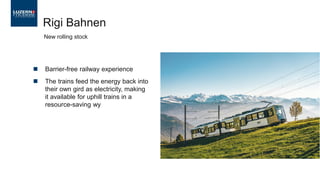 ◼ Barrier-free railway experience
◼ The trains feed the energy back into
their own gird as electricity, making
it available for uphill trains in a
resource-saving wy
Rigi Bahnen
New rolling stock
 
