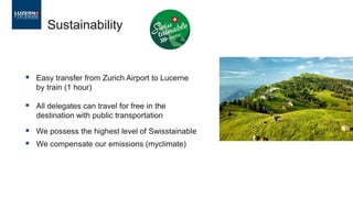 Sustainability
▪ Easy transfer from Zurich Airport to Lucerne
by train (1 hour)
▪ All delegates can travel for free in the
destination with public transportation
▪ We possess the highest level of Swisstainable
▪ We compensate our emissions (myclimate)
 