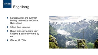 ◼ Largest winter and summer
holiday destination in Central
Switzerland
◼ 50min from Lucerne
◼ Direct train connections from
Lucerne & easily accesible by
car
◼ Glacier Mt. Titlis
Engelberg
 
