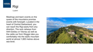 Meetings and team events on the
queen of the mountains promise
events with foresight. Located in the
heart of Central Switzerland, you
can reach the Rigi easily from any
direction. The rack railways from
Arth-Goldau or Vitznau as well as
the cable car from Weggis take you
comfortably into the idyllic mountain
world at almost 1,800 metres above
sea level.
Rigi
Luzern
 