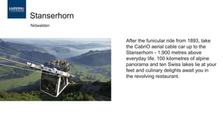 After the funicular ride from 1893, take
the CabriO aerial cable car up to the
Stanserhorn - 1,900 metres above
everyday life. 100 kilometres of alpine
panorama and ten Swiss lakes lie at your
feet and culinary delights await you in
the revolving restaurant.
Stanserhorn
Nidwalden
 
