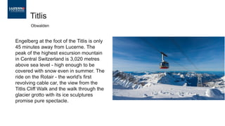 Engelberg at the foot of the Titlis is only
45 minutes away from Lucerne. The
peak of the highest excursion mountain
in Central Switzerland is 3,020 metres
above sea level - high enough to be
covered with snow even in summer. The
ride on the Rotair - the world's first
revolving cable car, the view from the
Titlis Cliff Walk and the walk through the
glacier grotto with its ice sculptures
promise pure spectacle.
Titlis
Obwalden
 