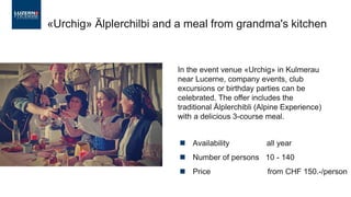 ◼ Availability all year
◼ Number of persons 10 - 140
◼ Price from CHF 150.-/person
«Urchig» Älplerchilbi and a meal from grandma's kitchen
In the event venue «Urchig» in Kulmerau
near Lucerne, company events, club
excursions or birthday parties can be
celebrated. The offer includes the
traditional Älplerchibli (Alpine Experience)
with a delicious 3-course meal.
 