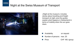 Night at the Swiss Museum of Transport
«Night at the museum» includes
stories about travelling and freight
transport at night, plus the guides
explain what happens in Switzerland in
terms of mobility when the sun goes
down.
◼ Availability on request
◼ Number of persons max. 20
◼ Price CHF 160.-/group
 