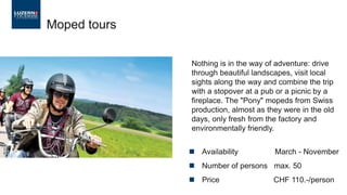 Moped tours
Nothing is in the way of adventure: drive
through beautiful landscapes, visit local
sights along the way and combine the trip
with a stopover at a pub or a picnic by a
fireplace. The "Pony" mopeds from Swiss
production, almost as they were in the old
days, only fresh from the factory and
environmentally friendly.
◼ Availability March - November
◼ Number of persons max. 50
◼ Price CHF 110.-/person
 