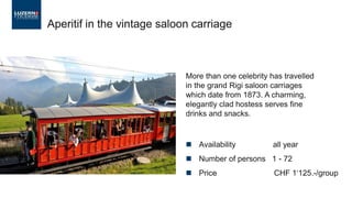 ◼ Availability all year
◼ Number of persons 1 - 72
◼ Price CHF 1‘125.-/group
Aperitif in the vintage saloon carriage
More than one celebrity has travelled
in the grand Rigi saloon carriages
which date from 1873. A charming,
elegantly clad hostess serves fine
drinks and snacks.
 