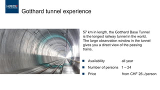 ◼ Availability all year
◼ Number of persons 1 – 24
◼ Price from CHF 26.-/person
Gotthard tunnel experience
57 km in length, the Gotthard Base Tunnel
is the longest railway tunnel in the world.
The large observation window in the tunnel
gives you a direct view of the passing
trains.
 