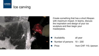 ◼ Availability all year
◼ Number of persons 10 – 200
◼ Price from CHF 110.-/person
Ice carving
Create something that has a short lifespan
with maximum impact. In teams, discuss
the inspiration and design of your ice
sculpture and then begin your
masterpiece.
 