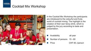 Cocktail Mix Workshop
In the Cocktail Mix Workshop the participants
are introduced to the colourful and fruity
world of cocktail mixing. The highlight is the
creation of their own fancy drink, which is
judged by the jury according to taste and
presentation.
◼ Availability all year
◼ Number of persons 15 - 60
◼ Price CHF 85.-/person
 