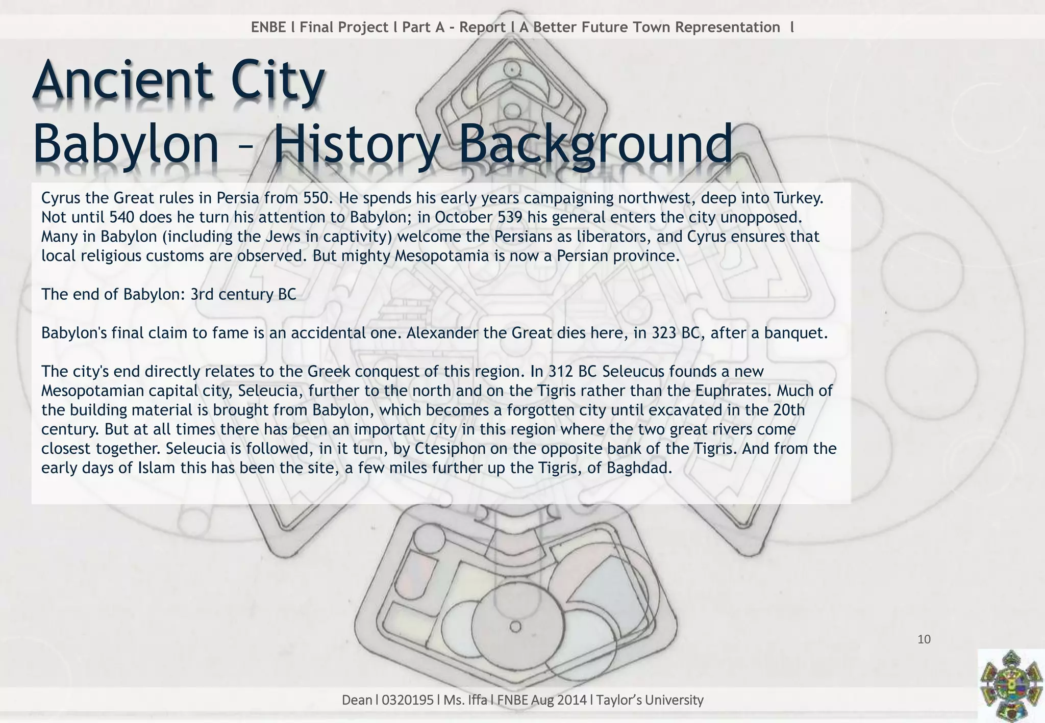 Dean l 0320195 l Ms. Iffa l FNBE Aug 2014 l Taylor’s University
10
ENBE l Final Project l Part A - Report l A Better Future Town Representation l
Cyrus the Great rules in Persia from 550. He spends his early years campaigning northwest, deep into Turkey.
Not until 540 does he turn his attention to Babylon; in October 539 his general enters the city unopposed.
Many in Babylon (including the Jews in captivity) welcome the Persians as liberators, and Cyrus ensures that
local religious customs are observed. But mighty Mesopotamia is now a Persian province.
The end of Babylon: 3rd century BC
Babylon's final claim to fame is an accidental one. Alexander the Great dies here, in 323 BC, after a banquet.
The city's end directly relates to the Greek conquest of this region. In 312 BC Seleucus founds a new
Mesopotamian capital city, Seleucia, further to the north and on the Tigris rather than the Euphrates. Much of
the building material is brought from Babylon, which becomes a forgotten city until excavated in the 20th
century. But at all times there has been an important city in this region where the two great rivers come
closest together. Seleucia is followed, in it turn, by Ctesiphon on the opposite bank of the Tigris. And from the
early days of Islam this has been the site, a few miles further up the Tigris, of Baghdad.
Ancient City
Babylon – History Background
 
