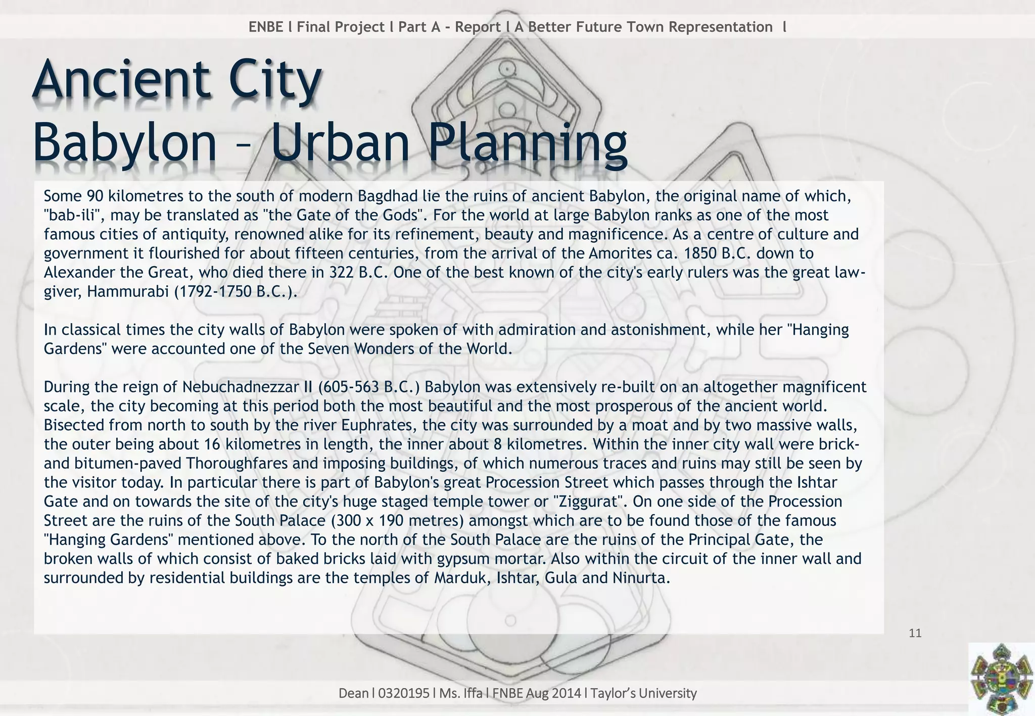 Dean l 0320195 l Ms. Iffa l FNBE Aug 2014 l Taylor’s University
11
ENBE l Final Project l Part A - Report l A Better Future Town Representation l
Some 90 kilometres to the south of modern Bagdhad lie the ruins of ancient Babylon, the original name of which,
"bab-ili", may be translated as "the Gate of the Gods". For the world at large Babylon ranks as one of the most
famous cities of antiquity, renowned alike for its refinement, beauty and magnificence. As a centre of culture and
government it flourished for about fifteen centuries, from the arrival of the Amorites ca. 1850 B.C. down to
Alexander the Great, who died there in 322 B.C. One of the best known of the city's early rulers was the great law-
giver, Hammurabi (1792-1750 B.C.).
In classical times the city walls of Babylon were spoken of with admiration and astonishment, while her "Hanging
Gardens" were accounted one of the Seven Wonders of the World.
During the reign of Nebuchadnezzar II (605-563 B.C.) Babylon was extensively re-built on an altogether magnificent
scale, the city becoming at this period both the most beautiful and the most prosperous of the ancient world.
Bisected from north to south by the river Euphrates, the city was surrounded by a moat and by two massive walls,
the outer being about 16 kilometres in length, the inner about 8 kilometres. Within the inner city wall were brick-
and bitumen-paved Thoroughfares and imposing buildings, of which numerous traces and ruins may still be seen by
the visitor today. In particular there is part of Babylon's great Procession Street which passes through the Ishtar
Gate and on towards the site of the city's huge staged temple tower or "Ziggurat". On one side of the Procession
Street are the ruins of the South Palace (300 x 190 metres) amongst which are to be found those of the famous
"Hanging Gardens" mentioned above. To the north of the South Palace are the ruins of the Principal Gate, the
broken walls of which consist of baked bricks laid with gypsum mortar. Also within the circuit of the inner wall and
surrounded by residential buildings are the temples of Marduk, Ishtar, Gula and Ninurta.
Ancient City
Babylon – Urban Planning
 