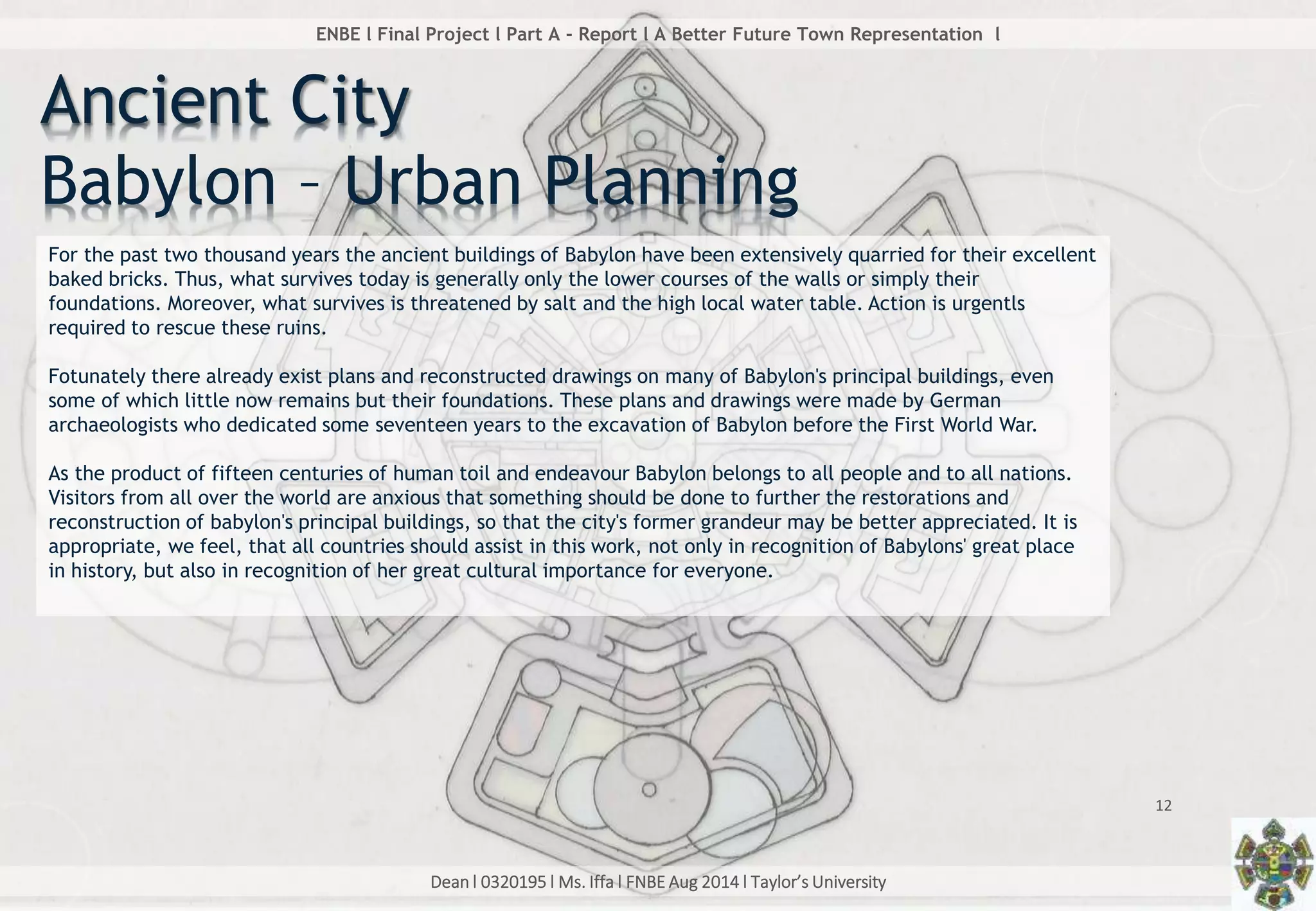 Dean l 0320195 l Ms. Iffa l FNBE Aug 2014 l Taylor’s University
12
ENBE l Final Project l Part A - Report l A Better Future Town Representation l
Ancient City
Babylon – Urban Planning
For the past two thousand years the ancient buildings of Babylon have been extensively quarried for their excellent
baked bricks. Thus, what survives today is generally only the lower courses of the walls or simply their
foundations. Moreover, what survives is threatened by salt and the high local water table. Action is urgentls
required to rescue these ruins.
Fotunately there already exist plans and reconstructed drawings on many of Babylon's principal buildings, even
some of which little now remains but their foundations. These plans and drawings were made by German
archaeologists who dedicated some seventeen years to the excavation of Babylon before the First World War.
As the product of fifteen centuries of human toil and endeavour Babylon belongs to all people and to all nations.
Visitors from all over the world are anxious that something should be done to further the restorations and
reconstruction of babylon's principal buildings, so that the city's former grandeur may be better appreciated. It is
appropriate, we feel, that all countries should assist in this work, not only in recognition of Babylons' great place
in history, but also in recognition of her great cultural importance for everyone.
 