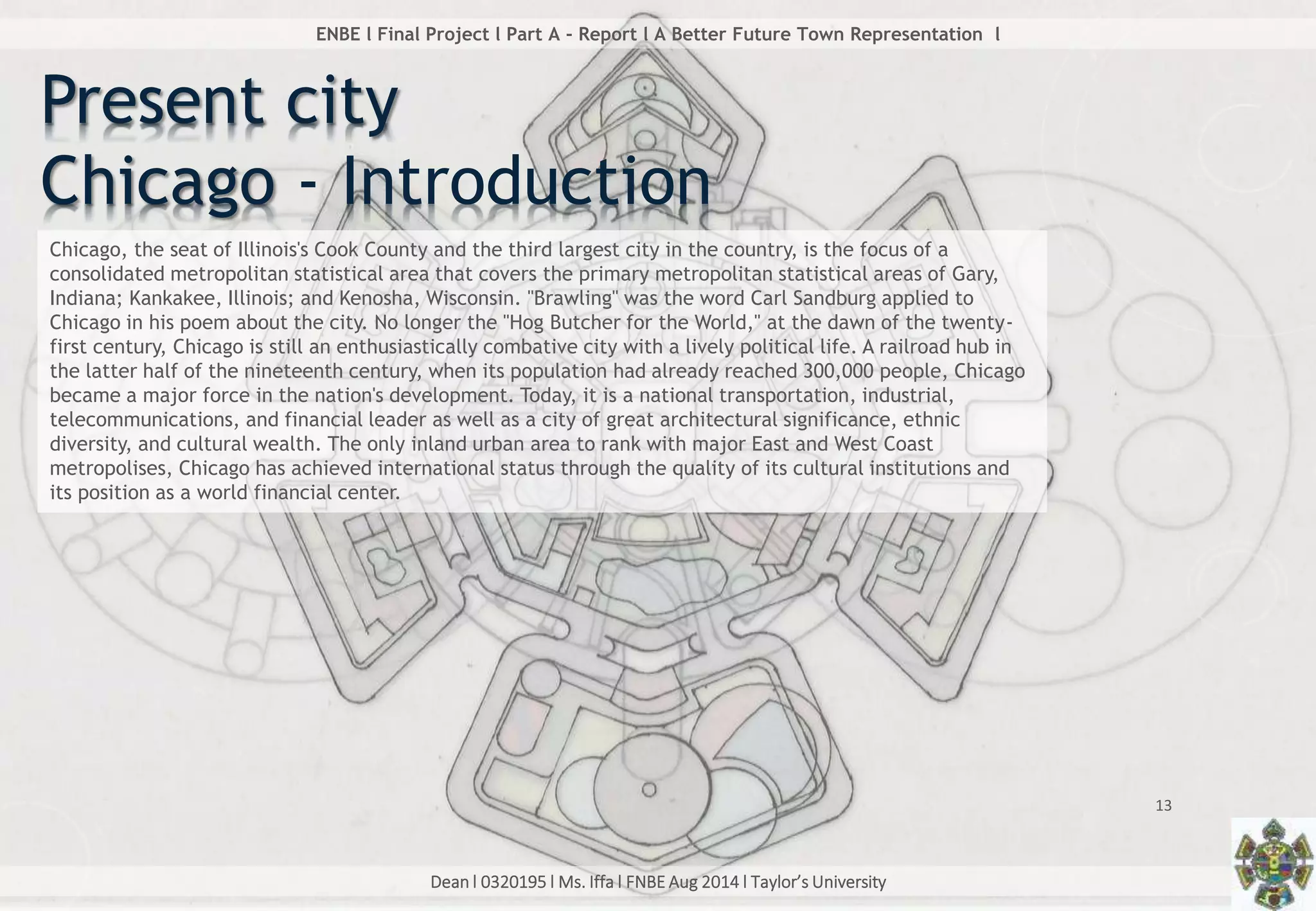 Dean l 0320195 l Ms. Iffa l FNBE Aug 2014 l Taylor’s University
13
ENBE l Final Project l Part A - Report l A Better Future Town Representation l
Present city
Chicago - Introduction
Chicago, the seat of Illinois's Cook County and the third largest city in the country, is the focus of a
consolidated metropolitan statistical area that covers the primary metropolitan statistical areas of Gary,
Indiana; Kankakee, Illinois; and Kenosha, Wisconsin. "Brawling" was the word Carl Sandburg applied to
Chicago in his poem about the city. No longer the "Hog Butcher for the World," at the dawn of the twenty-
first century, Chicago is still an enthusiastically combative city with a lively political life. A railroad hub in
the latter half of the nineteenth century, when its population had already reached 300,000 people, Chicago
became a major force in the nation's development. Today, it is a national transportation, industrial,
telecommunications, and financial leader as well as a city of great architectural significance, ethnic
diversity, and cultural wealth. The only inland urban area to rank with major East and West Coast
metropolises, Chicago has achieved international status through the quality of its cultural institutions and
its position as a world financial center.
 