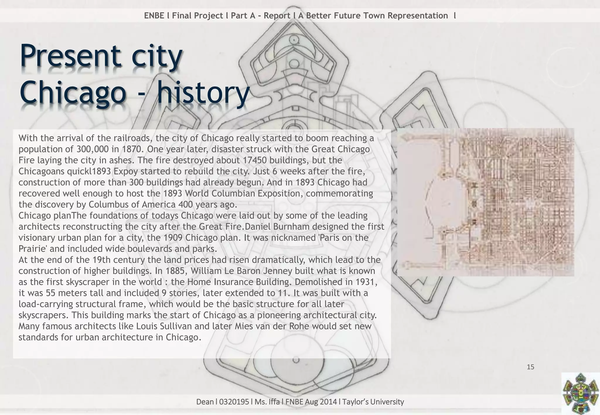 Dean l 0320195 l Ms. Iffa l FNBE Aug 2014 l Taylor’s University
15
ENBE l Final Project l Part A - Report l A Better Future Town Representation l
With the arrival of the railroads, the city of Chicago really started to boom reaching a
population of 300,000 in 1870. One year later, disaster struck with the Great Chicago
Fire laying the city in ashes. The fire destroyed about 17450 buildings, but the
Chicagoans quickl1893 Expoy started to rebuild the city. Just 6 weeks after the fire,
construction of more than 300 buildings had already begun. And in 1893 Chicago had
recovered well enough to host the 1893 World Columbian Exposition, commemorating
the discovery by Columbus of America 400 years ago.
Chicago planThe foundations of todays Chicago were laid out by some of the leading
architects reconstructing the city after the Great Fire.Daniel Burnham designed the first
visionary urban plan for a city, the 1909 Chicago plan. It was nicknamed 'Paris on the
Prairie' and included wide boulevards and parks.
At the end of the 19th century the land prices had risen dramatically, which lead to the
construction of higher buildings. In 1885, William Le Baron Jenney built what is known
as the first skyscraper in the world : the Home Insurance Building. Demolished in 1931,
it was 55 meters tall and included 9 stories, later extended to 11. It was built with a
load-carrying structural frame, which would be the basic structure for all later
skyscrapers. This building marks the start of Chicago as a pioneering architectural city.
Many famous architects like Louis Sullivan and later Mies van der Rohe would set new
standards for urban architecture in Chicago.
Present city
Chicago - history
 