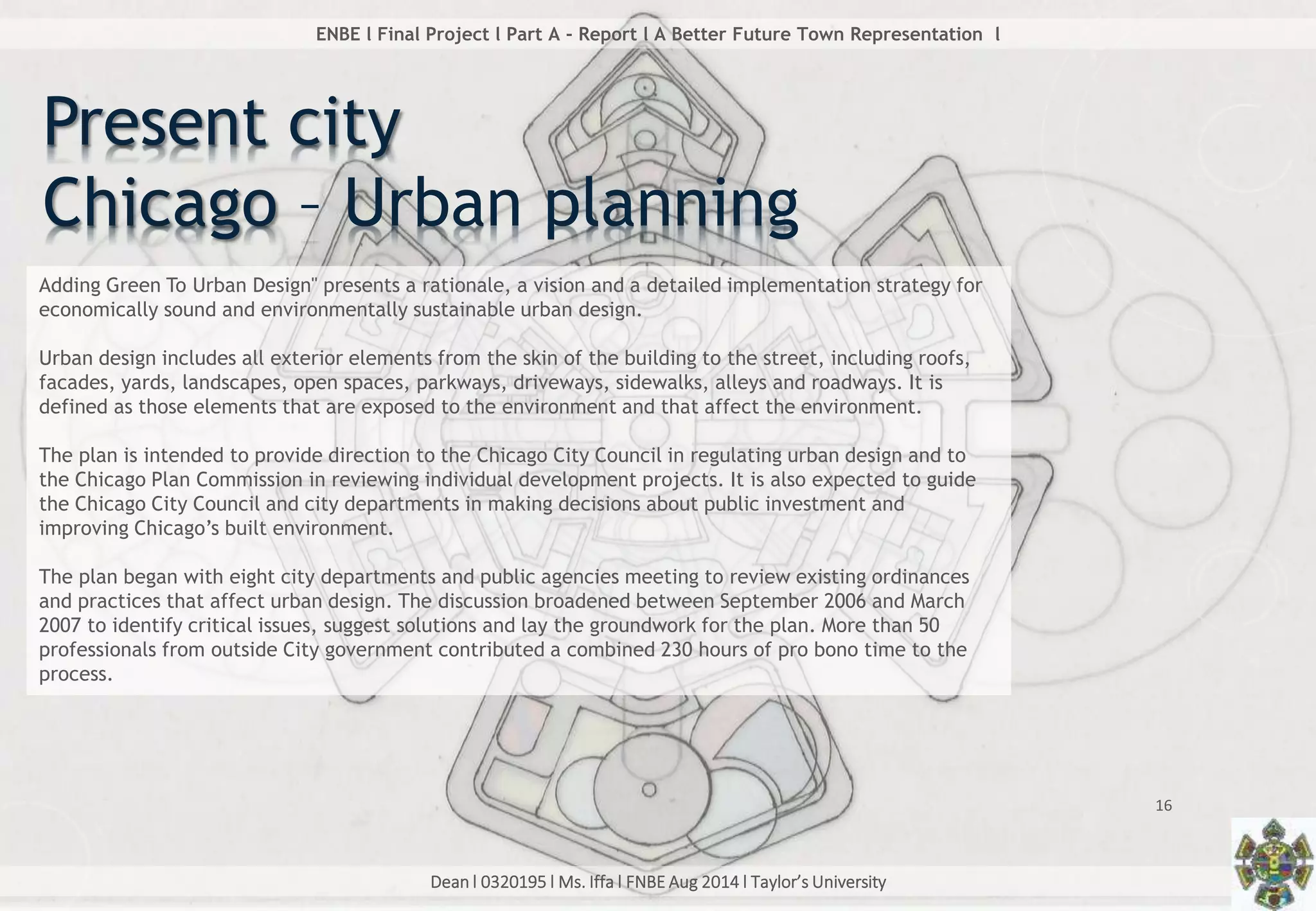 Dean l 0320195 l Ms. Iffa l FNBE Aug 2014 l Taylor’s University
16
ENBE l Final Project l Part A - Report l A Better Future Town Representation l
Adding Green To Urban Design" presents a rationale, a vision and a detailed implementation strategy for
economically sound and environmentally sustainable urban design.
Urban design includes all exterior elements from the skin of the building to the street, including roofs,
facades, yards, landscapes, open spaces, parkways, driveways, sidewalks, alleys and roadways. It is
defined as those elements that are exposed to the environment and that affect the environment.
The plan is intended to provide direction to the Chicago City Council in regulating urban design and to
the Chicago Plan Commission in reviewing individual development projects. It is also expected to guide
the Chicago City Council and city departments in making decisions about public investment and
improving Chicago’s built environment.
The plan began with eight city departments and public agencies meeting to review existing ordinances
and practices that affect urban design. The discussion broadened between September 2006 and March
2007 to identify critical issues, suggest solutions and lay the groundwork for the plan. More than 50
professionals from outside City government contributed a combined 230 hours of pro bono time to the
process.
Present city
Chicago – Urban planning
 