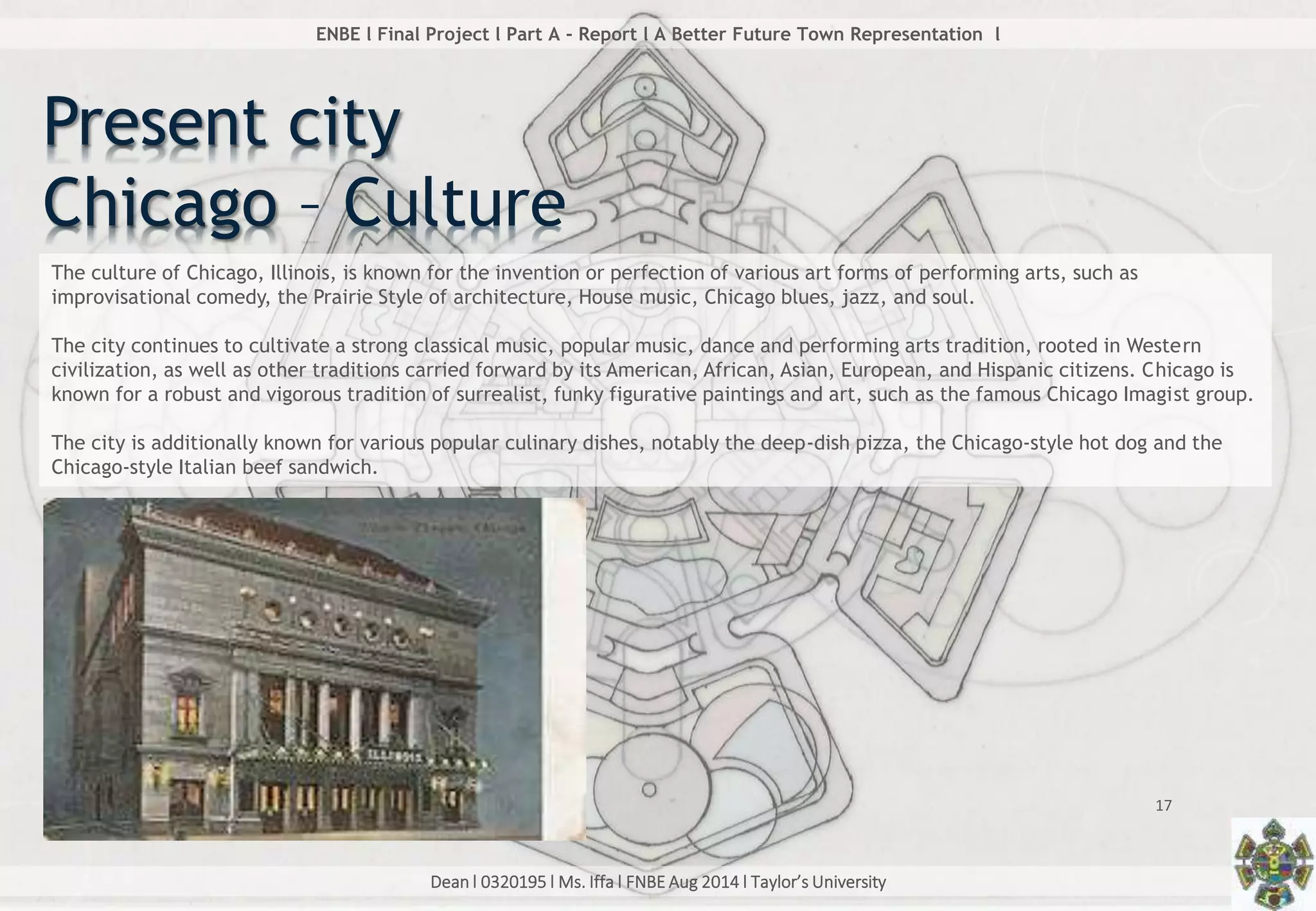 Dean l 0320195 l Ms. Iffa l FNBE Aug 2014 l Taylor’s University
17
ENBE l Final Project l Part A - Report l A Better Future Town Representation l
Present city
Chicago – Culture
The culture of Chicago, Illinois, is known for the invention or perfection of various art forms of performing arts, such as
improvisational comedy, the Prairie Style of architecture, House music, Chicago blues, jazz, and soul.
The city continues to cultivate a strong classical music, popular music, dance and performing arts tradition, rooted in Western
civilization, as well as other traditions carried forward by its American, African, Asian, European, and Hispanic citizens. Chicago is
known for a robust and vigorous tradition of surrealist, funky figurative paintings and art, such as the famous Chicago Imagist group.
The city is additionally known for various popular culinary dishes, notably the deep-dish pizza, the Chicago-style hot dog and the
Chicago-style Italian beef sandwich.
 