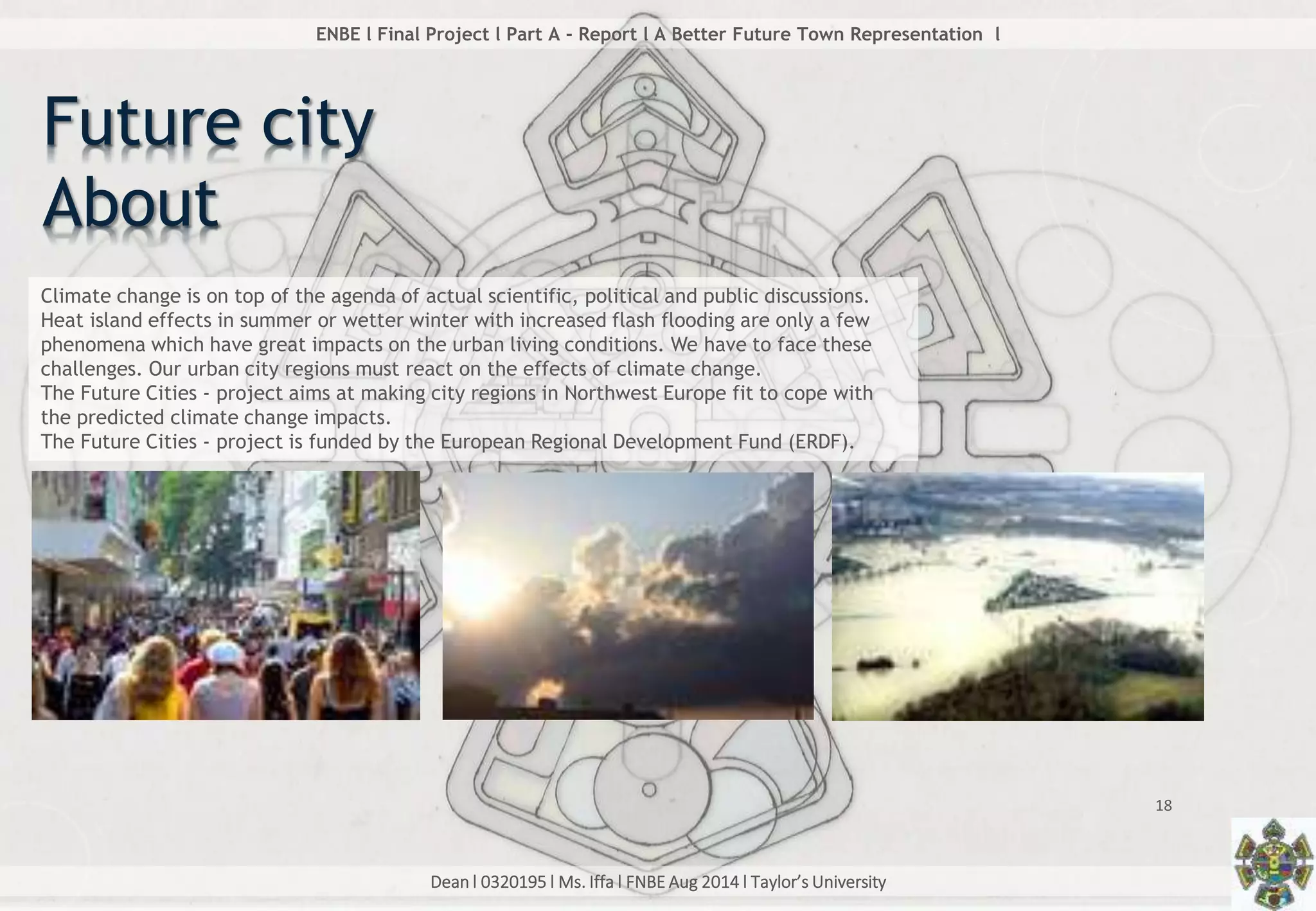 Dean l 0320195 l Ms. Iffa l FNBE Aug 2014 l Taylor’s University
18
ENBE l Final Project l Part A - Report l A Better Future Town Representation l
Future city
About
Climate change is on top of the agenda of actual scientific, political and public discussions.
Heat island effects in summer or wetter winter with increased flash flooding are only a few
phenomena which have great impacts on the urban living conditions. We have to face these
challenges. Our urban city regions must react on the effects of climate change.
The Future Cities - project aims at making city regions in Northwest Europe fit to cope with
the predicted climate change impacts.
The Future Cities - project is funded by the European Regional Development Fund (ERDF).
 