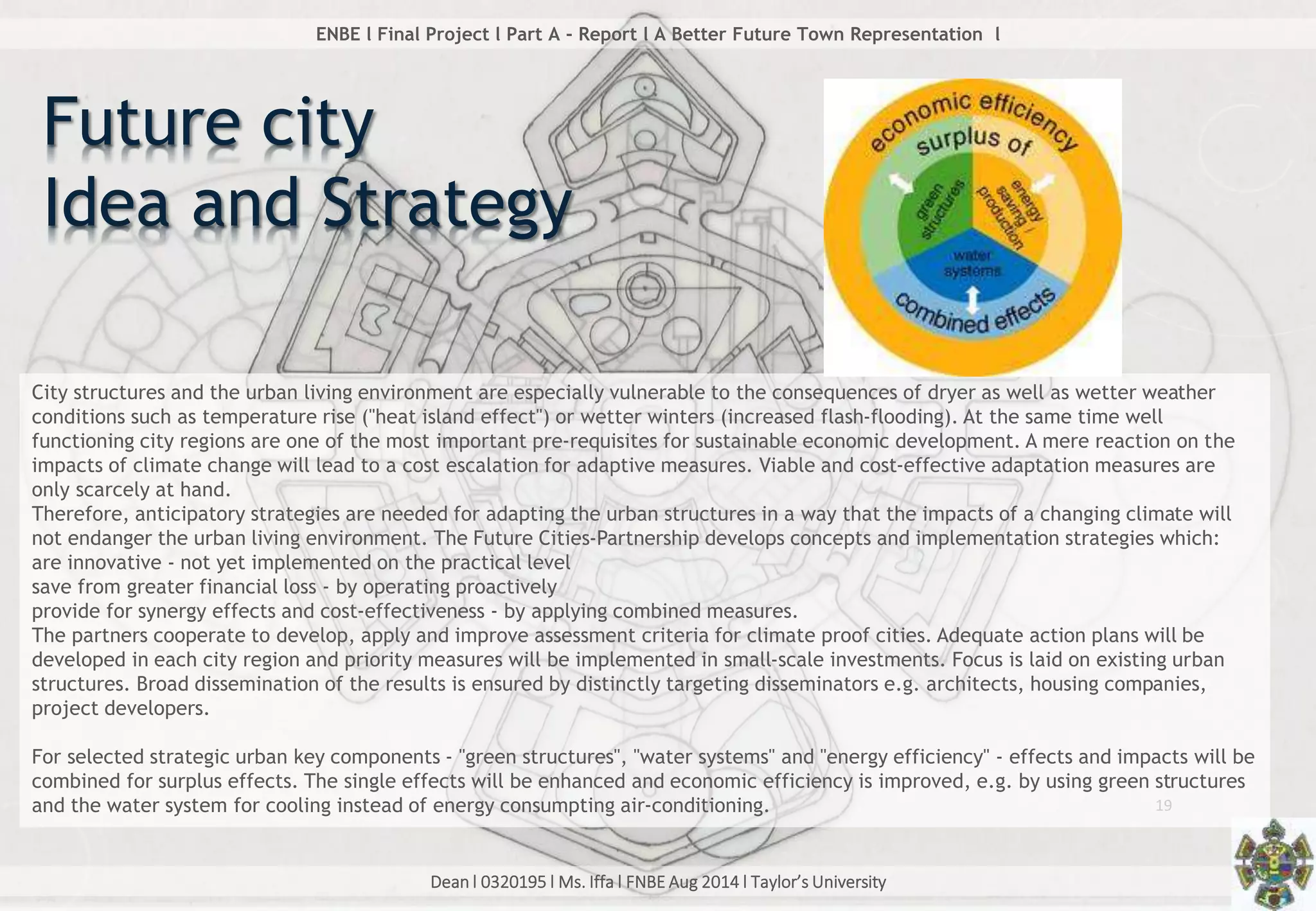 Dean l 0320195 l Ms. Iffa l FNBE Aug 2014 l Taylor’s University
19
ENBE l Final Project l Part A - Report l A Better Future Town Representation l
Future city
Idea and Strategy
City structures and the urban living environment are especially vulnerable to the consequences of dryer as well as wetter weather
conditions such as temperature rise ("heat island effect") or wetter winters (increased flash-flooding). At the same time well
functioning city regions are one of the most important pre-requisites for sustainable economic development. A mere reaction on the
impacts of climate change will lead to a cost escalation for adaptive measures. Viable and cost-effective adaptation measures are
only scarcely at hand.
Therefore, anticipatory strategies are needed for adapting the urban structures in a way that the impacts of a changing climate will
not endanger the urban living environment. The Future Cities-Partnership develops concepts and implementation strategies which:
are innovative - not yet implemented on the practical level
save from greater financial loss - by operating proactively
provide for synergy effects and cost-effectiveness - by applying combined measures.
The partners cooperate to develop, apply and improve assessment criteria for climate proof cities. Adequate action plans will be
developed in each city region and priority measures will be implemented in small-scale investments. Focus is laid on existing urban
structures. Broad dissemination of the results is ensured by distinctly targeting disseminators e.g. architects, housing companies,
project developers.
For selected strategic urban key components - "green structures", "water systems" and "energy efficiency" - effects and impacts will be
combined for surplus effects. The single effects will be enhanced and economic efficiency is improved, e.g. by using green structures
and the water system for cooling instead of energy consumpting air-conditioning.
 