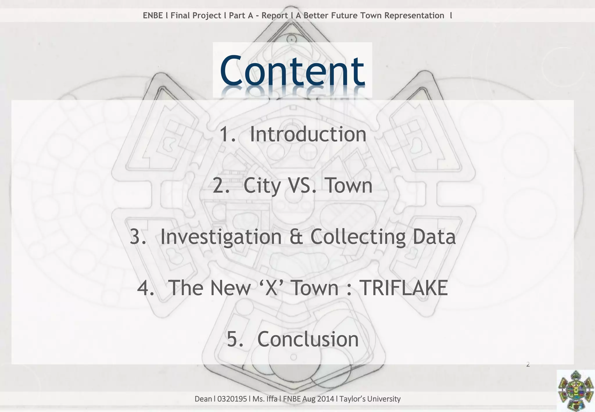 Dean l 0320195 l Ms. Iffa l FNBE Aug 2014 l Taylor’s University
2
ENBE l Final Project l Part A - Report l A Better Future Town Representation l
Content
1. Introduction
2. City VS. Town
3. Investigation & Collecting Data
4. The New ‘X’ Town : TRIFLAKE
5. Conclusion
 