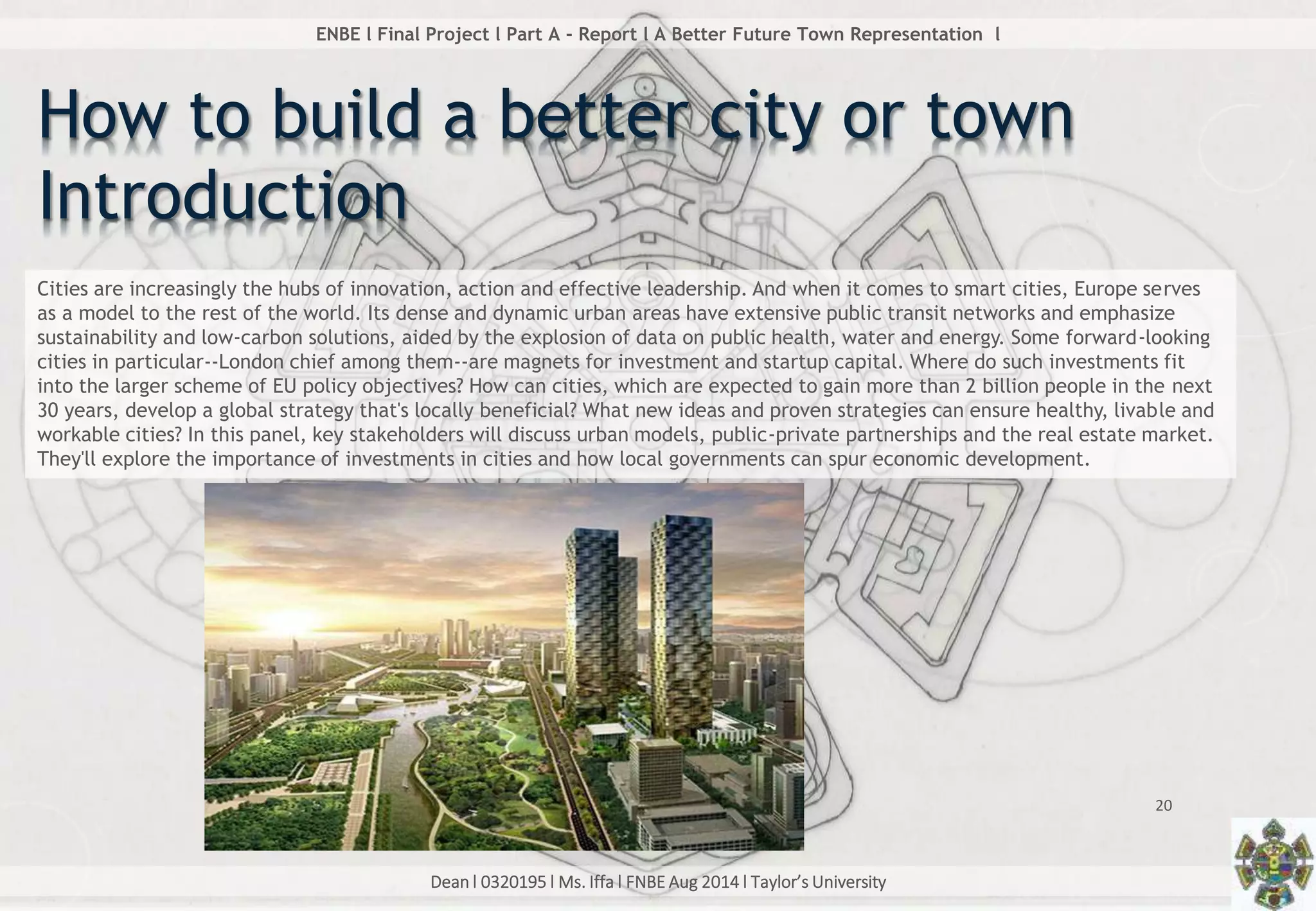 Dean l 0320195 l Ms. Iffa l FNBE Aug 2014 l Taylor’s University
20
ENBE l Final Project l Part A - Report l A Better Future Town Representation l
How to build a better city or town
Introduction
Cities are increasingly the hubs of innovation, action and effective leadership. And when it comes to smart cities, Europe serves
as a model to the rest of the world. Its dense and dynamic urban areas have extensive public transit networks and emphasize
sustainability and low-carbon solutions, aided by the explosion of data on public health, water and energy. Some forward-looking
cities in particular--London chief among them--are magnets for investment and startup capital. Where do such investments fit
into the larger scheme of EU policy objectives? How can cities, which are expected to gain more than 2 billion people in the next
30 years, develop a global strategy that's locally beneficial? What new ideas and proven strategies can ensure healthy, livable and
workable cities? In this panel, key stakeholders will discuss urban models, public-private partnerships and the real estate market.
They'll explore the importance of investments in cities and how local governments can spur economic development.
 
