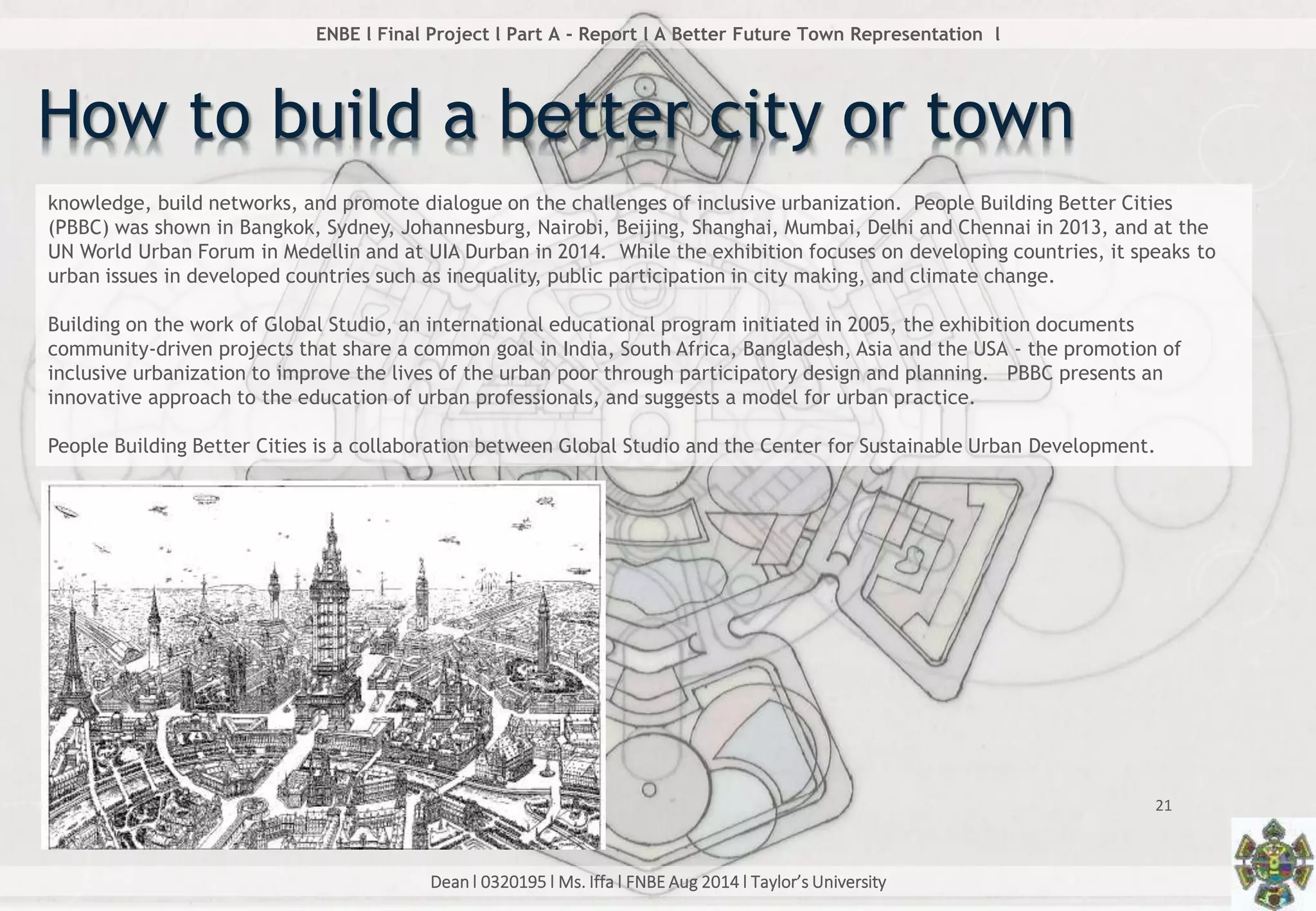 Dean l 0320195 l Ms. Iffa l FNBE Aug 2014 l Taylor’s University
21
ENBE l Final Project l Part A - Report l A Better Future Town Representation l
How to build a better city or town
knowledge, build networks, and promote dialogue on the challenges of inclusive urbanization. People Building Better Cities
(PBBC) was shown in Bangkok, Sydney, Johannesburg, Nairobi, Beijing, Shanghai, Mumbai, Delhi and Chennai in 2013, and at the
UN World Urban Forum in Medellin and at UIA Durban in 2014. While the exhibition focuses on developing countries, it speaks to
urban issues in developed countries such as inequality, public participation in city making, and climate change.
Building on the work of Global Studio, an international educational program initiated in 2005, the exhibition documents
community-driven projects that share a common goal in India, South Africa, Bangladesh, Asia and the USA - the promotion of
inclusive urbanization to improve the lives of the urban poor through participatory design and planning. PBBC presents an
innovative approach to the education of urban professionals, and suggests a model for urban practice.
People Building Better Cities is a collaboration between Global Studio and the Center for Sustainable Urban Development.
 