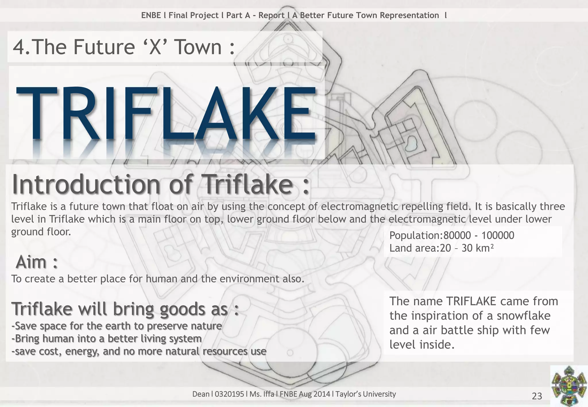 Dean l 0320195 l Ms. Iffa l FNBE Aug 2014 l Taylor’s University 23
ENBE l Final Project l Part A - Report l A Better Future Town Representation l
4.The Future ‘X’ Town :
TRIFLAKE
Introduction of Triflake :
Triflake is a future town that float on air by using the concept of electromagnetic repelling field. It is basically three
level in Triflake which is a main floor on top, lower ground floor below and the electromagnetic level under lower
ground floor.
Aim :
To create a better place for human and the environment also.
Triflake will bring goods as :
-Save space for the earth to preserve nature
-Bring human into a better living system
-save cost, energy, and no more natural resources use
The name TRIFLAKE came from
the inspiration of a snowflake
and a air battle ship with few
level inside.
Population:80000 - 100000
Land area:20 – 30 km²
 