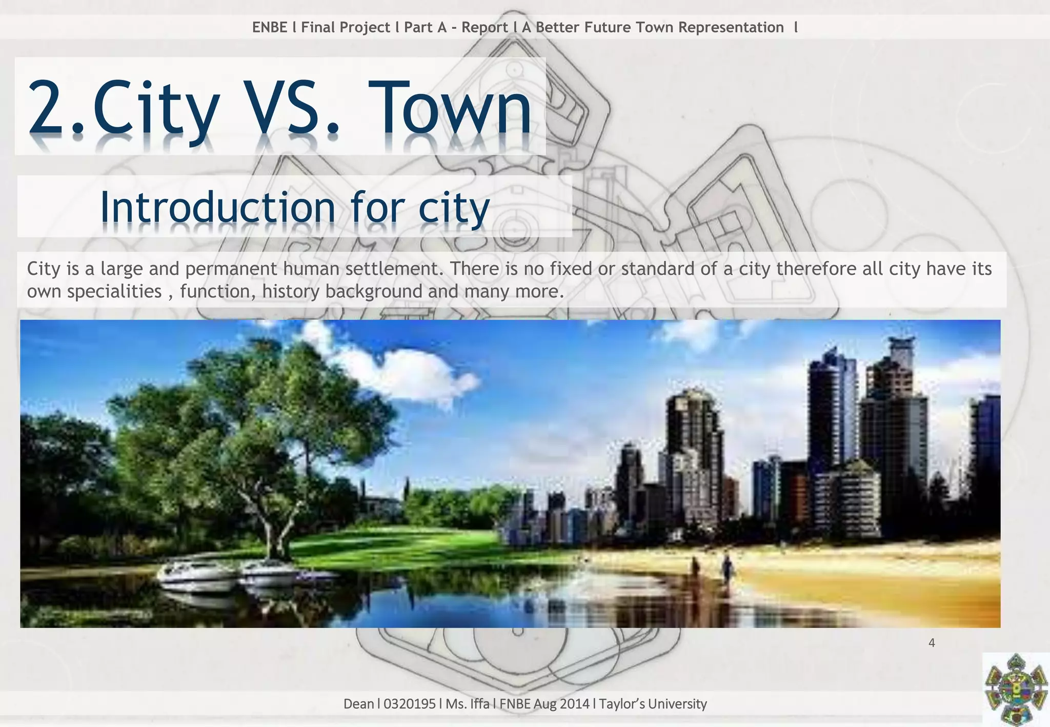 Dean l 0320195 l Ms. Iffa l FNBE Aug 2014 l Taylor’s University
4
ENBE l Final Project l Part A - Report l A Better Future Town Representation l
2.City VS. Town
City is a large and permanent human settlement. There is no fixed or standard of a city therefore all city have its
own specialities , function, history background and many more.
Introduction for city
 