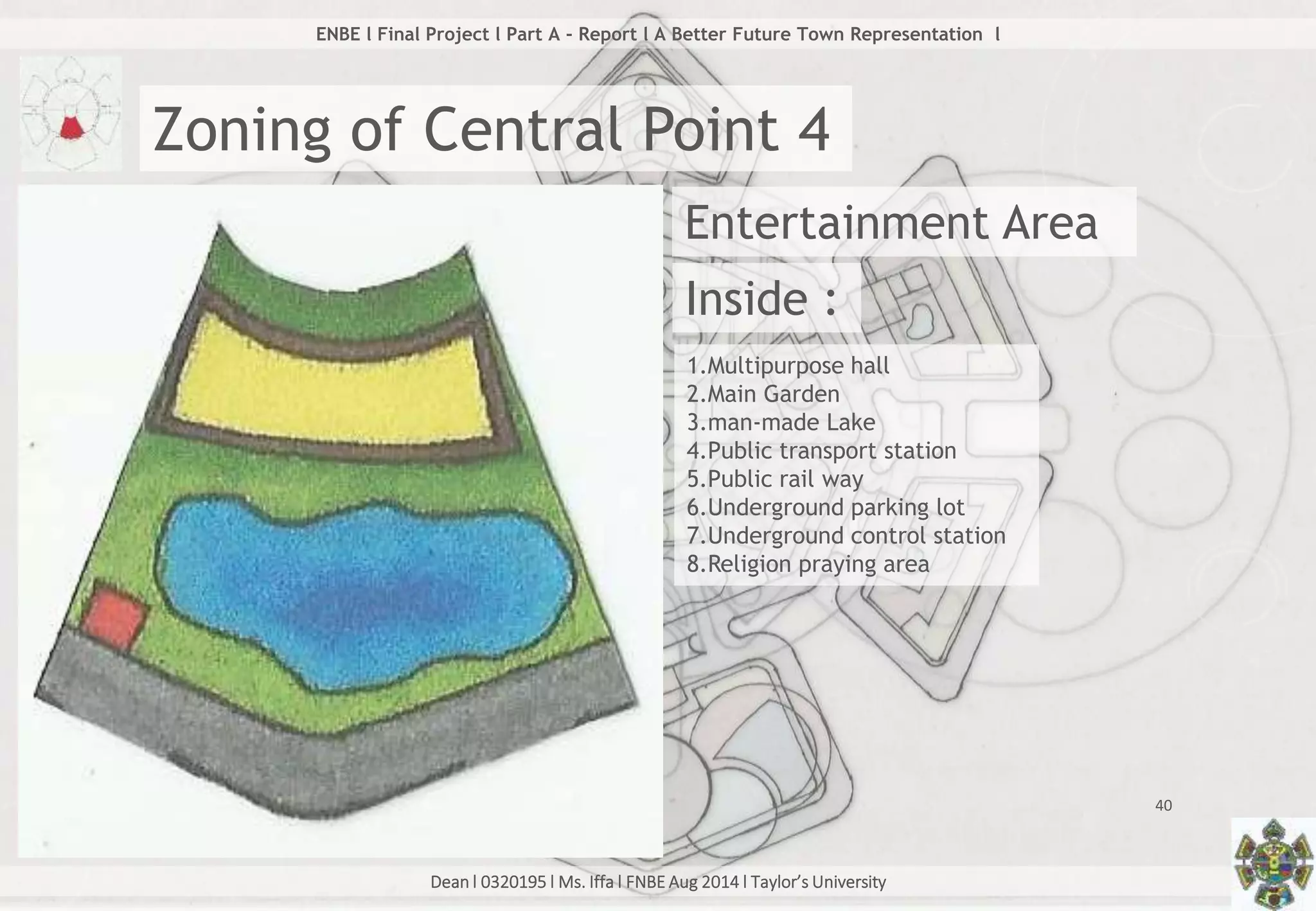 Dean l 0320195 l Ms. Iffa l FNBE Aug 2014 l Taylor’s University
40
ENBE l Final Project l Part A - Report l A Better Future Town Representation l
Zoning of Central Point 4
Entertainment Area
Inside :
1.Multipurpose hall
2.Main Garden
3.man-made Lake
4.Public transport station
5.Public rail way
6.Underground parking lot
7.Underground control station
8.Religion praying area
 