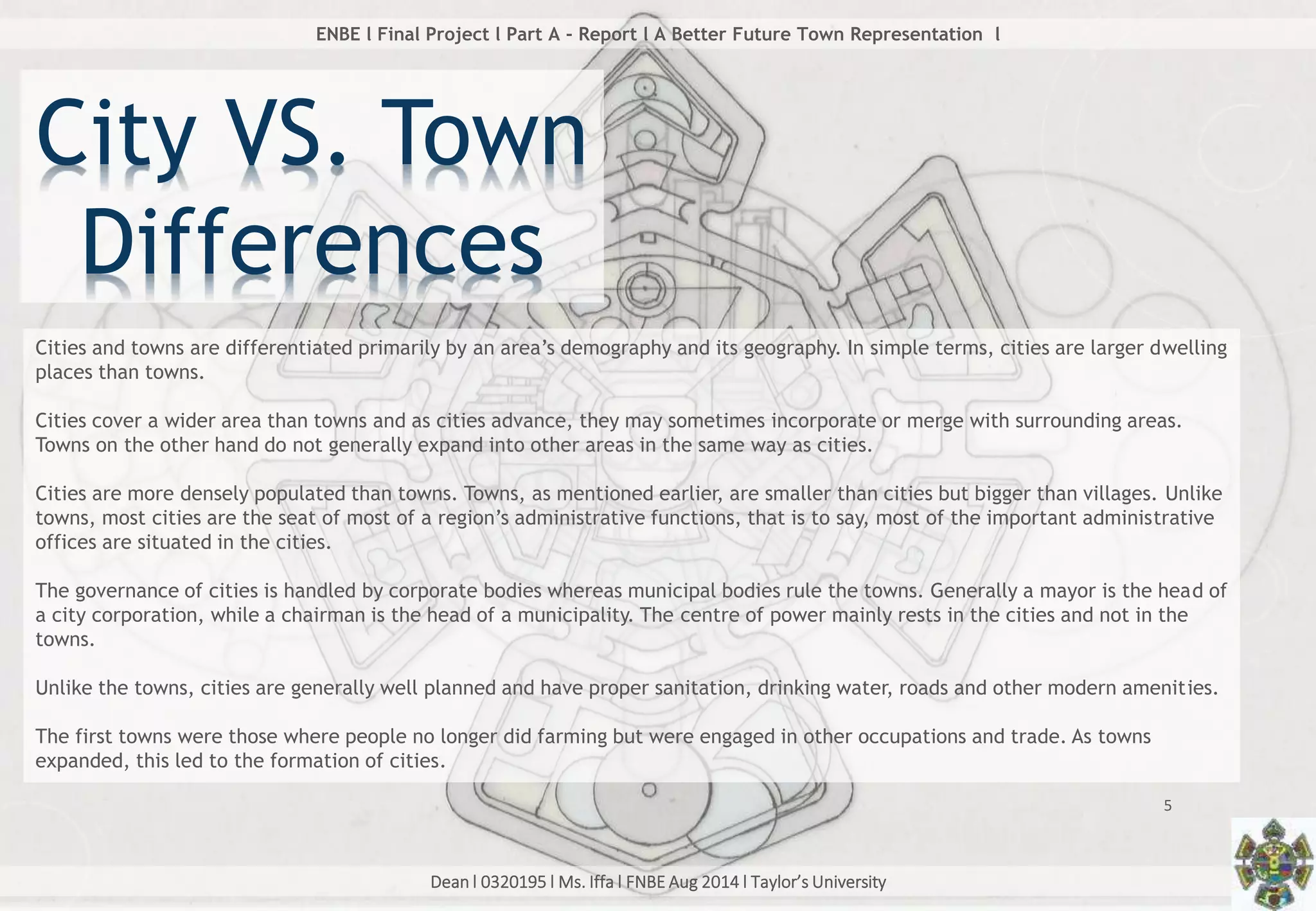 Dean l 0320195 l Ms. Iffa l FNBE Aug 2014 l Taylor’s University
5
ENBE l Final Project l Part A - Report l A Better Future Town Representation l
Cities and towns are differentiated primarily by an area’s demography and its geography. In simple terms, cities are larger dwelling
places than towns.
Cities cover a wider area than towns and as cities advance, they may sometimes incorporate or merge with surrounding areas.
Towns on the other hand do not generally expand into other areas in the same way as cities.
Cities are more densely populated than towns. Towns, as mentioned earlier, are smaller than cities but bigger than villages. Unlike
towns, most cities are the seat of most of a region’s administrative functions, that is to say, most of the important administrative
offices are situated in the cities.
The governance of cities is handled by corporate bodies whereas municipal bodies rule the towns. Generally a mayor is the head of
a city corporation, while a chairman is the head of a municipality. The centre of power mainly rests in the cities and not in the
towns.
Unlike the towns, cities are generally well planned and have proper sanitation, drinking water, roads and other modern amenities.
The first towns were those where people no longer did farming but were engaged in other occupations and trade. As towns
expanded, this led to the formation of cities.
City VS. Town
Differences
 