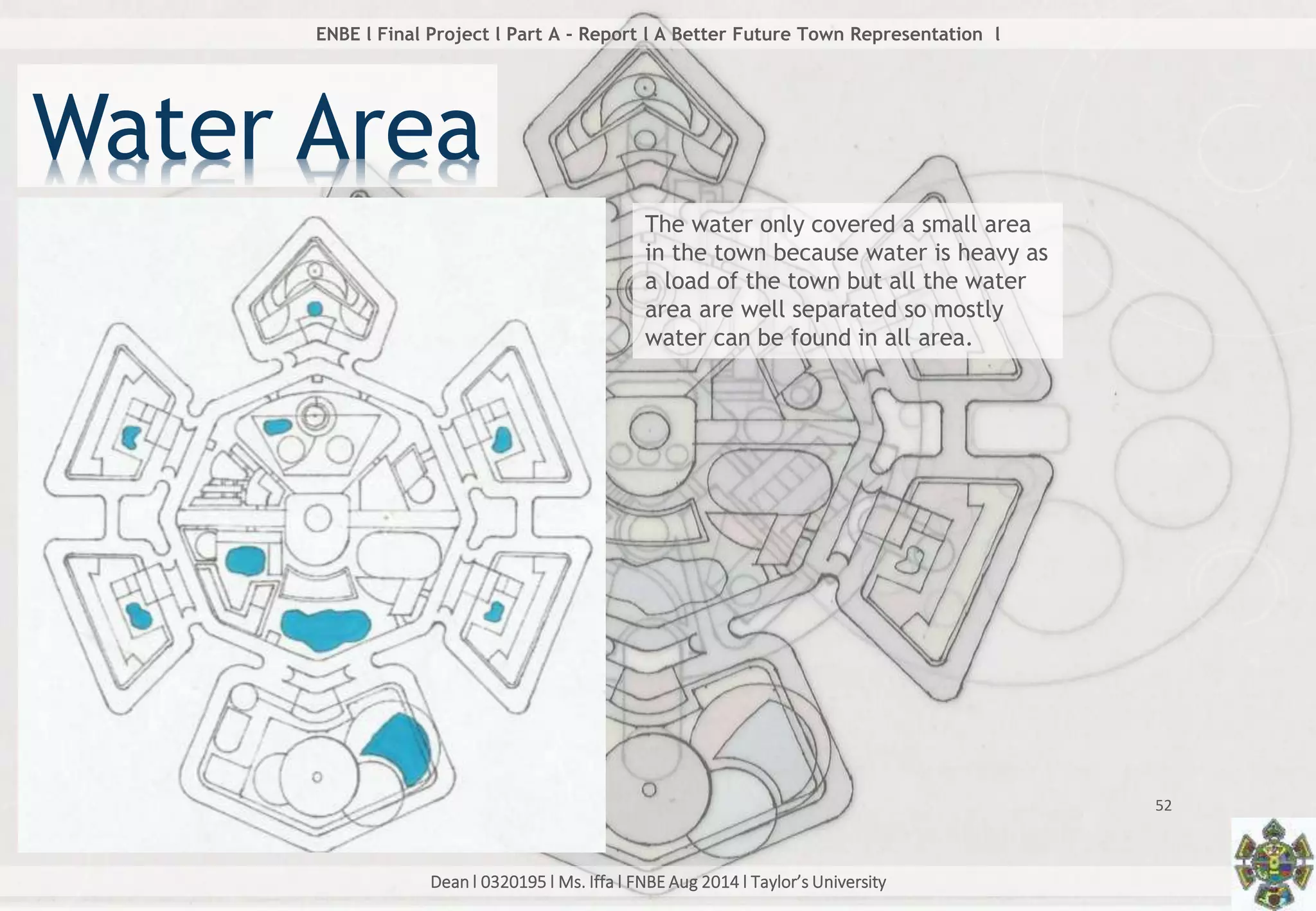 Dean l 0320195 l Ms. Iffa l FNBE Aug 2014 l Taylor’s University
52
ENBE l Final Project l Part A - Report l A Better Future Town Representation l
Water Area
The water only covered a small area
in the town because water is heavy as
a load of the town but all the water
area are well separated so mostly
water can be found in all area.
 