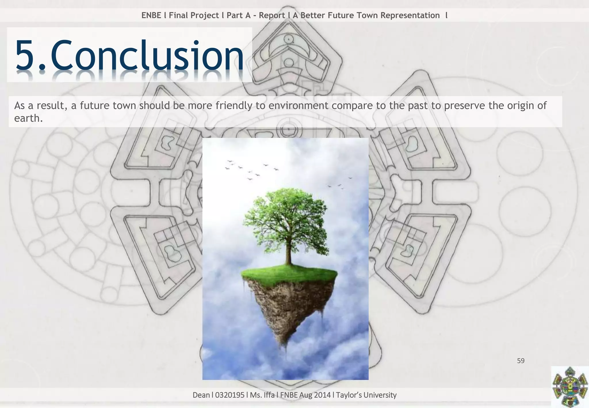 Dean l 0320195 l Ms. Iffa l FNBE Aug 2014 l Taylor’s University
59
ENBE l Final Project l Part A - Report l A Better Future Town Representation l
5.Conclusion
As a result, a future town should be more friendly to environment compare to the past to preserve the origin of
earth.
 