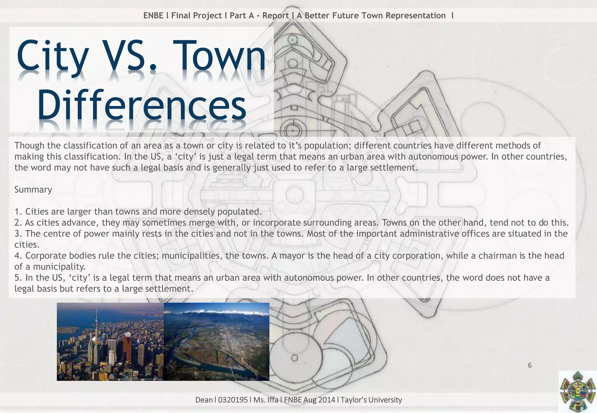 Dean l 0320195 l Ms. Iffa l FNBE Aug 2014 l Taylor’s University
6
ENBE l Final Project l Part A - Report l A Better Future Town Representation l
Though the classification of an area as a town or city is related to it’s population; different countries have different methods of
making this classification. In the US, a ‘city’ is just a legal term that means an urban area with autonomous power. In other countries,
the word may not have such a legal basis and is generally just used to refer to a large settlement.
Summary
1. Cities are larger than towns and more densely populated.
2. As cities advance, they may sometimes merge with, or incorporate surrounding areas. Towns on the other hand, tend not to do this.
3. The centre of power mainly rests in the cities and not in the towns. Most of the important administrative offices are situated in the
cities.
4. Corporate bodies rule the cities; municipalities, the towns. A mayor is the head of a city corporation, while a chairman is the head
of a municipality.
5. In the US, ‘city’ is a legal term that means an urban area with autonomous power. In other countries, the word does not have a
legal basis but refers to a large settlement.
City VS. Town
Differences
 