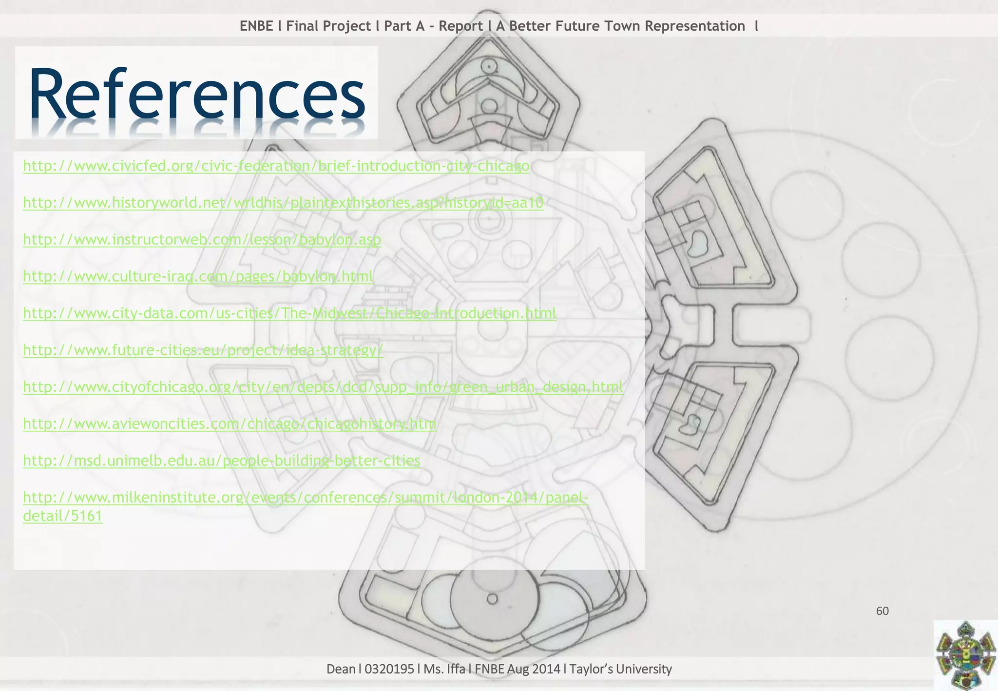 Dean l 0320195 l Ms. Iffa l FNBE Aug 2014 l Taylor’s University
60
ENBE l Final Project l Part A - Report l A Better Future Town Representation l
References
http://www.civicfed.org/civic-federation/brief-introduction-city-chicago
http://www.historyworld.net/wrldhis/plaintexthistories.asp?historyid=aa10
http://www.instructorweb.com/lesson/babylon.asp
http://www.culture-iraq.com/pages/babylon.html
http://www.city-data.com/us-cities/The-Midwest/Chicago-Introduction.html
http://www.future-cities.eu/project/idea-strategy/
http://www.cityofchicago.org/city/en/depts/dcd/supp_info/green_urban_design.html
http://www.aviewoncities.com/chicago/chicagohistory.htm
http://msd.unimelb.edu.au/people-building-better-cities
http://www.milkeninstitute.org/events/conferences/summit/london-2014/panel-
detail/5161
 