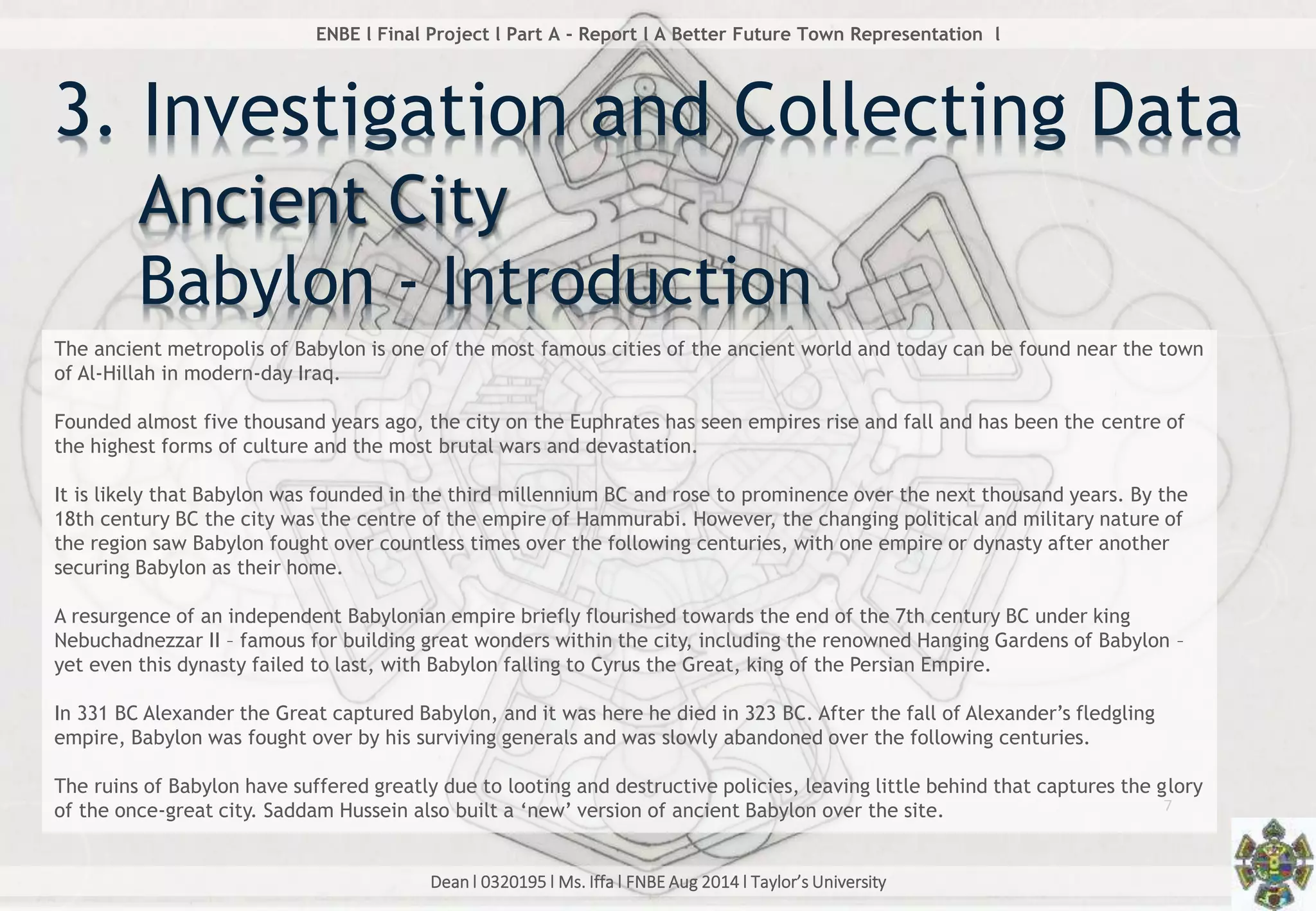 Dean l 0320195 l Ms. Iffa l FNBE Aug 2014 l Taylor’s University
7
ENBE l Final Project l Part A - Report l A Better Future Town Representation l
3. Investigation and Collecting Data
The ancient metropolis of Babylon is one of the most famous cities of the ancient world and today can be found near the town
of Al-Hillah in modern-day Iraq.
Founded almost five thousand years ago, the city on the Euphrates has seen empires rise and fall and has been the centre of
the highest forms of culture and the most brutal wars and devastation.
It is likely that Babylon was founded in the third millennium BC and rose to prominence over the next thousand years. By the
18th century BC the city was the centre of the empire of Hammurabi. However, the changing political and military nature of
the region saw Babylon fought over countless times over the following centuries, with one empire or dynasty after another
securing Babylon as their home.
A resurgence of an independent Babylonian empire briefly flourished towards the end of the 7th century BC under king
Nebuchadnezzar II – famous for building great wonders within the city, including the renowned Hanging Gardens of Babylon –
yet even this dynasty failed to last, with Babylon falling to Cyrus the Great, king of the Persian Empire.
In 331 BC Alexander the Great captured Babylon, and it was here he died in 323 BC. After the fall of Alexander’s fledgling
empire, Babylon was fought over by his surviving generals and was slowly abandoned over the following centuries.
The ruins of Babylon have suffered greatly due to looting and destructive policies, leaving little behind that captures the glory
of the once-great city. Saddam Hussein also built a ‘new’ version of ancient Babylon over the site.
Ancient City
Babylon - Introduction
 