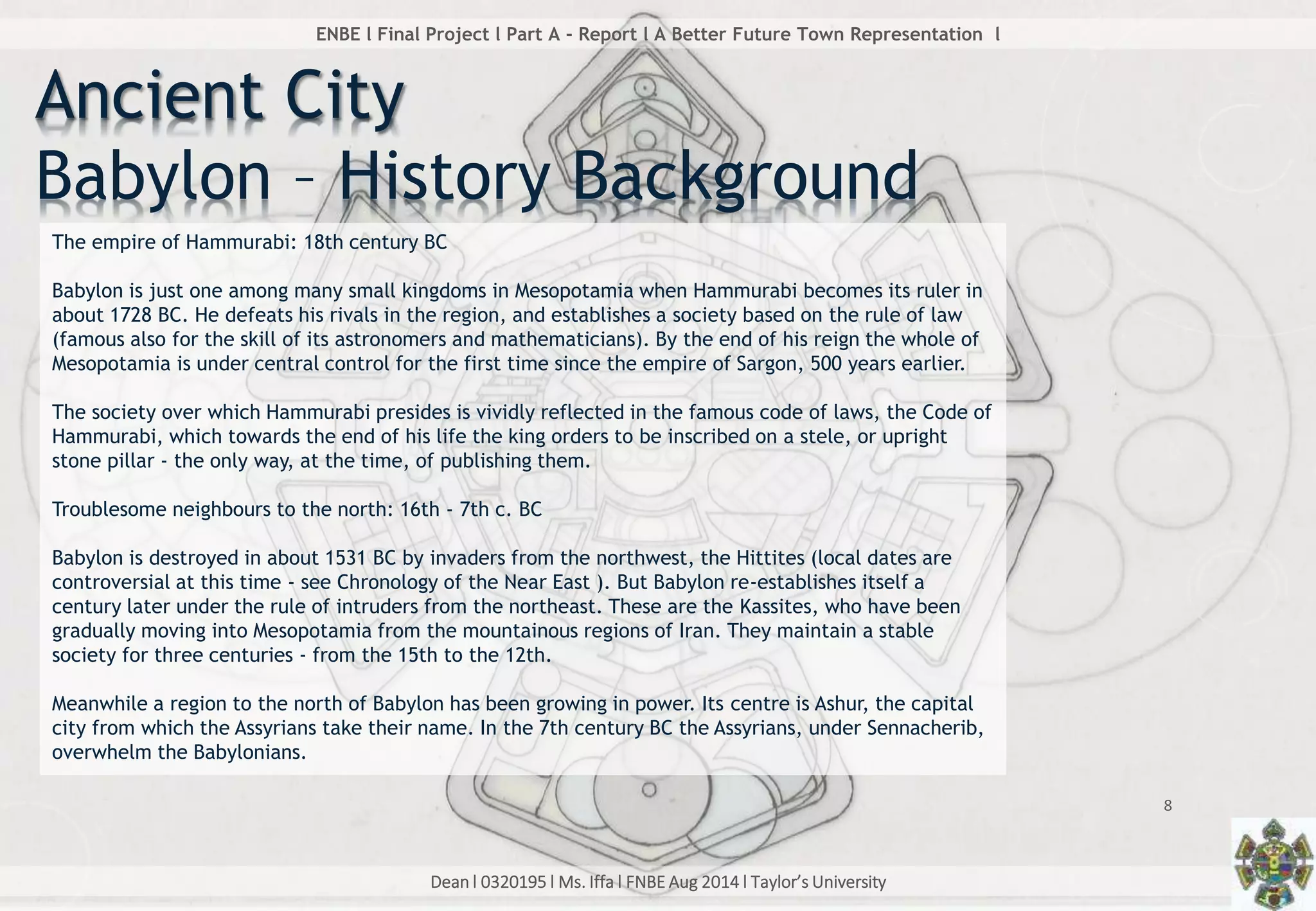 Dean l 0320195 l Ms. Iffa l FNBE Aug 2014 l Taylor’s University
8
ENBE l Final Project l Part A - Report l A Better Future Town Representation l
Ancient City
Babylon – History Background
The empire of Hammurabi: 18th century BC
Babylon is just one among many small kingdoms in Mesopotamia when Hammurabi becomes its ruler in
about 1728 BC. He defeats his rivals in the region, and establishes a society based on the rule of law
(famous also for the skill of its astronomers and mathematicians). By the end of his reign the whole of
Mesopotamia is under central control for the first time since the empire of Sargon, 500 years earlier.
The society over which Hammurabi presides is vividly reflected in the famous code of laws, the Code of
Hammurabi, which towards the end of his life the king orders to be inscribed on a stele, or upright
stone pillar - the only way, at the time, of publishing them.
Troublesome neighbours to the north: 16th - 7th c. BC
Babylon is destroyed in about 1531 BC by invaders from the northwest, the Hittites (local dates are
controversial at this time - see Chronology of the Near East ). But Babylon re-establishes itself a
century later under the rule of intruders from the northeast. These are the Kassites, who have been
gradually moving into Mesopotamia from the mountainous regions of Iran. They maintain a stable
society for three centuries - from the 15th to the 12th.
Meanwhile a region to the north of Babylon has been growing in power. Its centre is Ashur, the capital
city from which the Assyrians take their name. In the 7th century BC the Assyrians, under Sennacherib,
overwhelm the Babylonians.
 