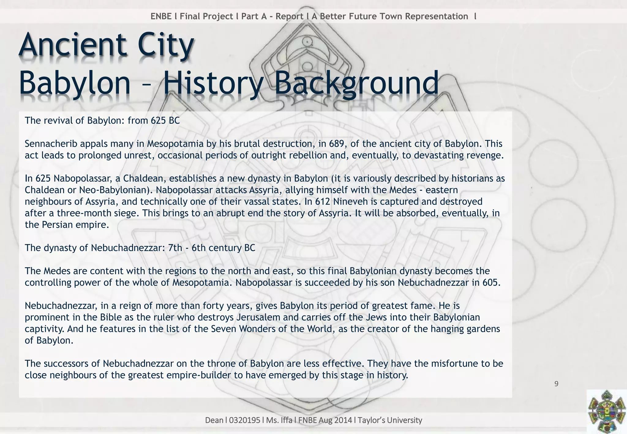 Dean l 0320195 l Ms. Iffa l FNBE Aug 2014 l Taylor’s University
9
ENBE l Final Project l Part A - Report l A Better Future Town Representation l
The revival of Babylon: from 625 BC
Sennacherib appals many in Mesopotamia by his brutal destruction, in 689, of the ancient city of Babylon. This
act leads to prolonged unrest, occasional periods of outright rebellion and, eventually, to devastating revenge.
In 625 Nabopolassar, a Chaldean, establishes a new dynasty in Babylon (it is variously described by historians as
Chaldean or Neo-Babylonian). Nabopolassar attacks Assyria, allying himself with the Medes - eastern
neighbours of Assyria, and technically one of their vassal states. In 612 Nineveh is captured and destroyed
after a three-month siege. This brings to an abrupt end the story of Assyria. It will be absorbed, eventually, in
the Persian empire.
The dynasty of Nebuchadnezzar: 7th - 6th century BC
The Medes are content with the regions to the north and east, so this final Babylonian dynasty becomes the
controlling power of the whole of Mesopotamia. Nabopolassar is succeeded by his son Nebuchadnezzar in 605.
Nebuchadnezzar, in a reign of more than forty years, gives Babylon its period of greatest fame. He is
prominent in the Bible as the ruler who destroys Jerusalem and carries off the Jews into their Babylonian
captivity. And he features in the list of the Seven Wonders of the World, as the creator of the hanging gardens
of Babylon.
The successors of Nebuchadnezzar on the throne of Babylon are less effective. They have the misfortune to be
close neighbours of the greatest empire-builder to have emerged by this stage in history.
Ancient City
Babylon – History Background
 