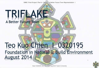Dean l 0320195 l Ms. Iffa l FNBE Aug 2014 l Taylor’s University
1
ENBE l Final Project l Part A - Report l A Better Future Town Representation l
TRIFLAKE
A Better Future Town
Teo Kuo Chien I 0320195
Foundation in Natural & Build Environment
August 2014
 