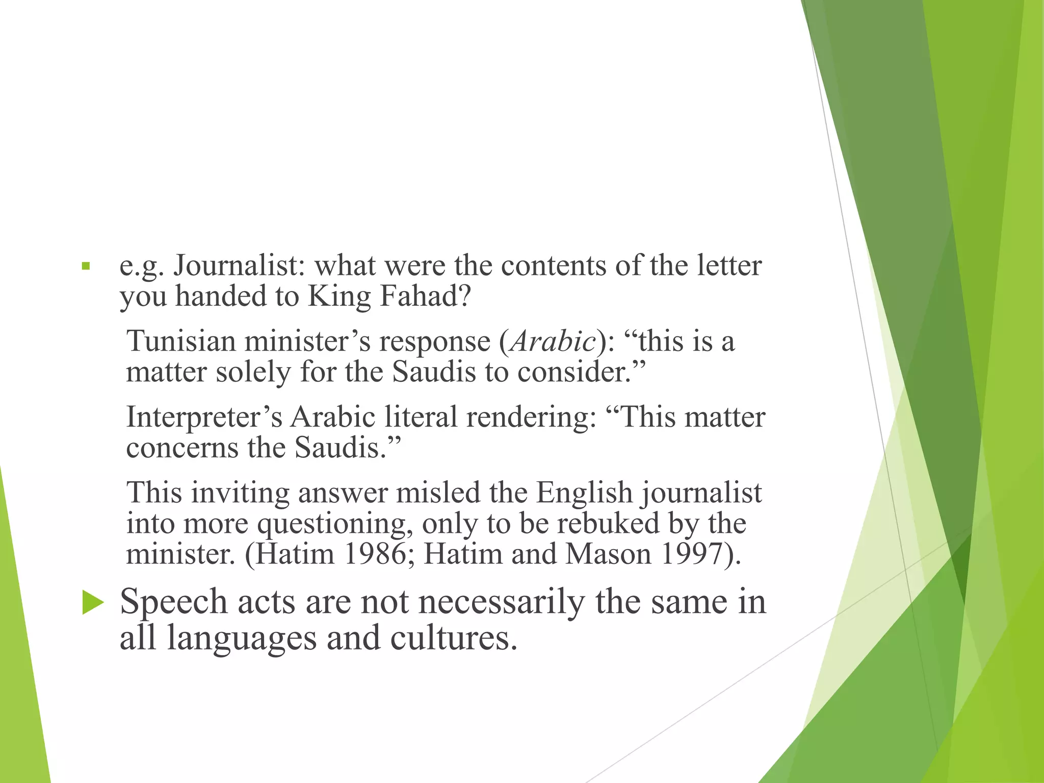  e.g. Journalist: what were the contents of the letter
you handed to King Fahad?
Tunisian minister’s response (Arabic): “this is a
matter solely for the Saudis to consider.”
Interpreter’s Arabic literal rendering: “This matter
concerns the Saudis.”
This inviting answer misled the English journalist
into more questioning, only to be rebuked by the
minister. (Hatim 1986; Hatim and Mason 1997).
 Speech acts are not necessarily the same in
all languages and cultures.
 