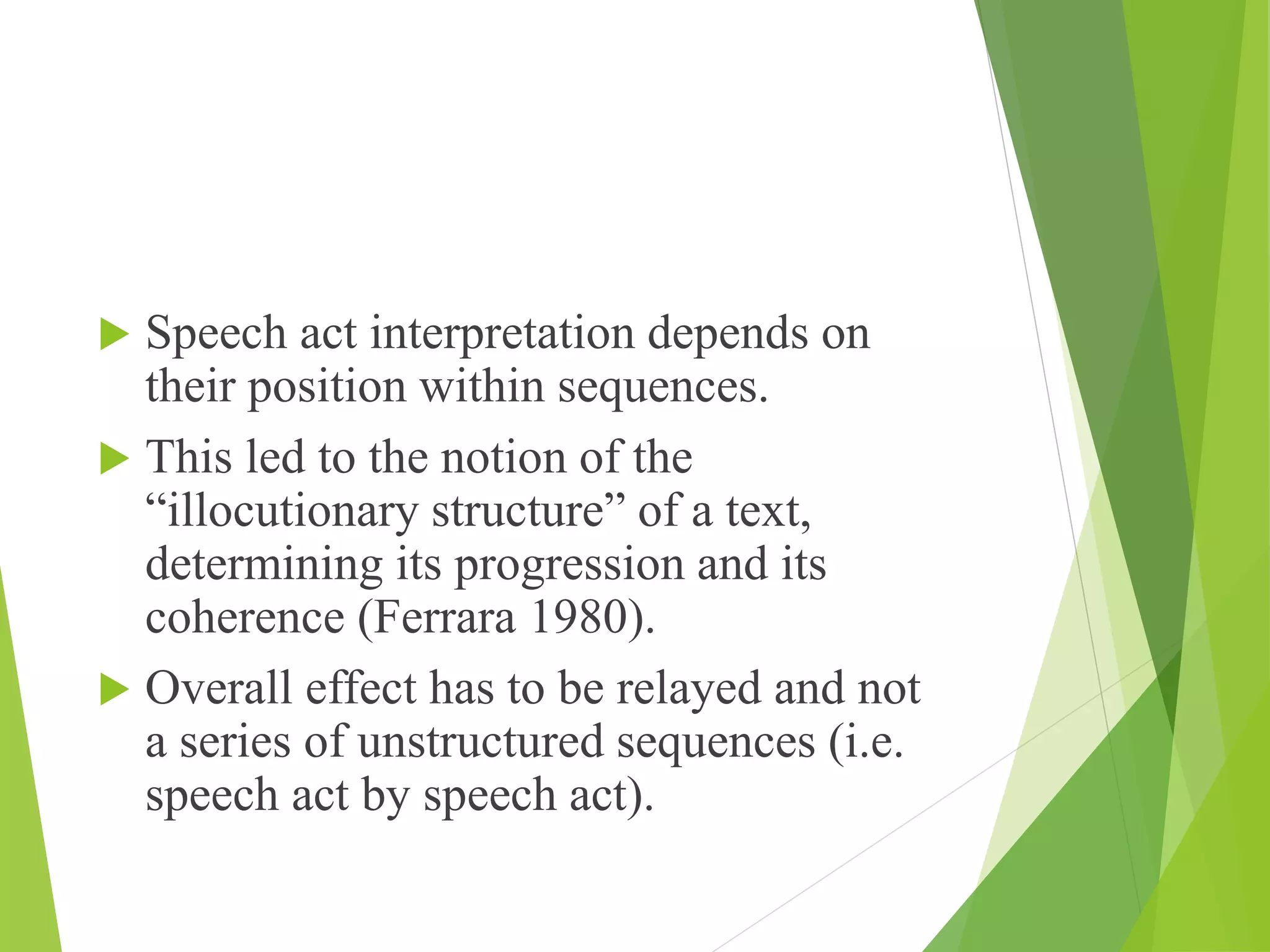  Speech act interpretation depends on
their position within sequences.
 This led to the notion of the
“illocutionary structure” of a text,
determining its progression and its
coherence (Ferrara 1980).
 Overall effect has to be relayed and not
a series of unstructured sequences (i.e.
speech act by speech act).
 